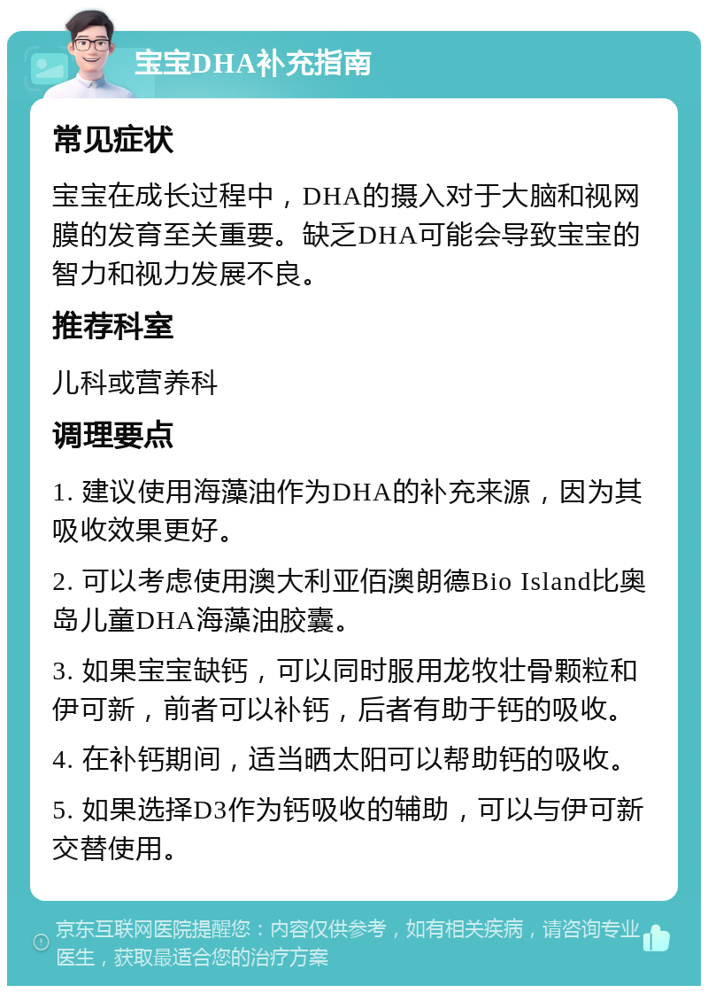 宝宝DHA补充指南 常见症状 宝宝在成长过程中，DHA的摄入对于大脑和视网膜的发育至关重要。缺乏DHA可能会导致宝宝的智力和视力发展不良。 推荐科室 儿科或营养科 调理要点 1. 建议使用海藻油作为DHA的补充来源，因为其吸收效果更好。 2. 可以考虑使用澳大利亚佰澳朗德Bio Island比奥岛儿童DHA海藻油胶囊。 3. 如果宝宝缺钙，可以同时服用龙牧壮骨颗粒和伊可新，前者可以补钙，后者有助于钙的吸收。 4. 在补钙期间，适当晒太阳可以帮助钙的吸收。 5. 如果选择D3作为钙吸收的辅助，可以与伊可新交替使用。