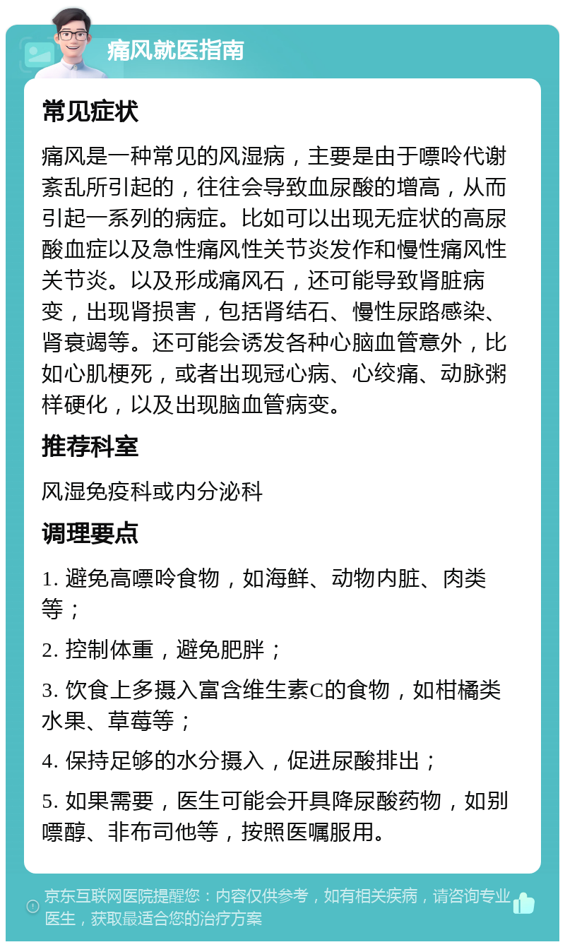 痛风就医指南 常见症状 痛风是一种常见的风湿病，主要是由于嘌呤代谢紊乱所引起的，往往会导致血尿酸的增高，从而引起一系列的病症。比如可以出现无症状的高尿酸血症以及急性痛风性关节炎发作和慢性痛风性关节炎。以及形成痛风石，还可能导致肾脏病变，出现肾损害，包括肾结石、慢性尿路感染、肾衰竭等。还可能会诱发各种心脑血管意外，比如心肌梗死，或者出现冠心病、心绞痛、动脉粥样硬化，以及出现脑血管病变。 推荐科室 风湿免疫科或内分泌科 调理要点 1. 避免高嘌呤食物，如海鲜、动物内脏、肉类等； 2. 控制体重，避免肥胖； 3. 饮食上多摄入富含维生素C的食物，如柑橘类水果、草莓等； 4. 保持足够的水分摄入，促进尿酸排出； 5. 如果需要，医生可能会开具降尿酸药物，如别嘌醇、非布司他等，按照医嘱服用。