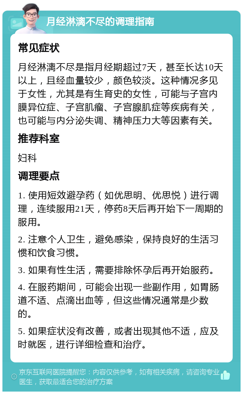 月经淋漓不尽的调理指南 常见症状 月经淋漓不尽是指月经期超过7天，甚至长达10天以上，且经血量较少，颜色较淡。这种情况多见于女性，尤其是有生育史的女性，可能与子宫内膜异位症、子宫肌瘤、子宫腺肌症等疾病有关，也可能与内分泌失调、精神压力大等因素有关。 推荐科室 妇科 调理要点 1. 使用短效避孕药（如优思明、优思悦）进行调理，连续服用21天，停药8天后再开始下一周期的服用。 2. 注意个人卫生，避免感染，保持良好的生活习惯和饮食习惯。 3. 如果有性生活，需要排除怀孕后再开始服药。 4. 在服药期间，可能会出现一些副作用，如胃肠道不适、点滴出血等，但这些情况通常是少数的。 5. 如果症状没有改善，或者出现其他不适，应及时就医，进行详细检查和治疗。