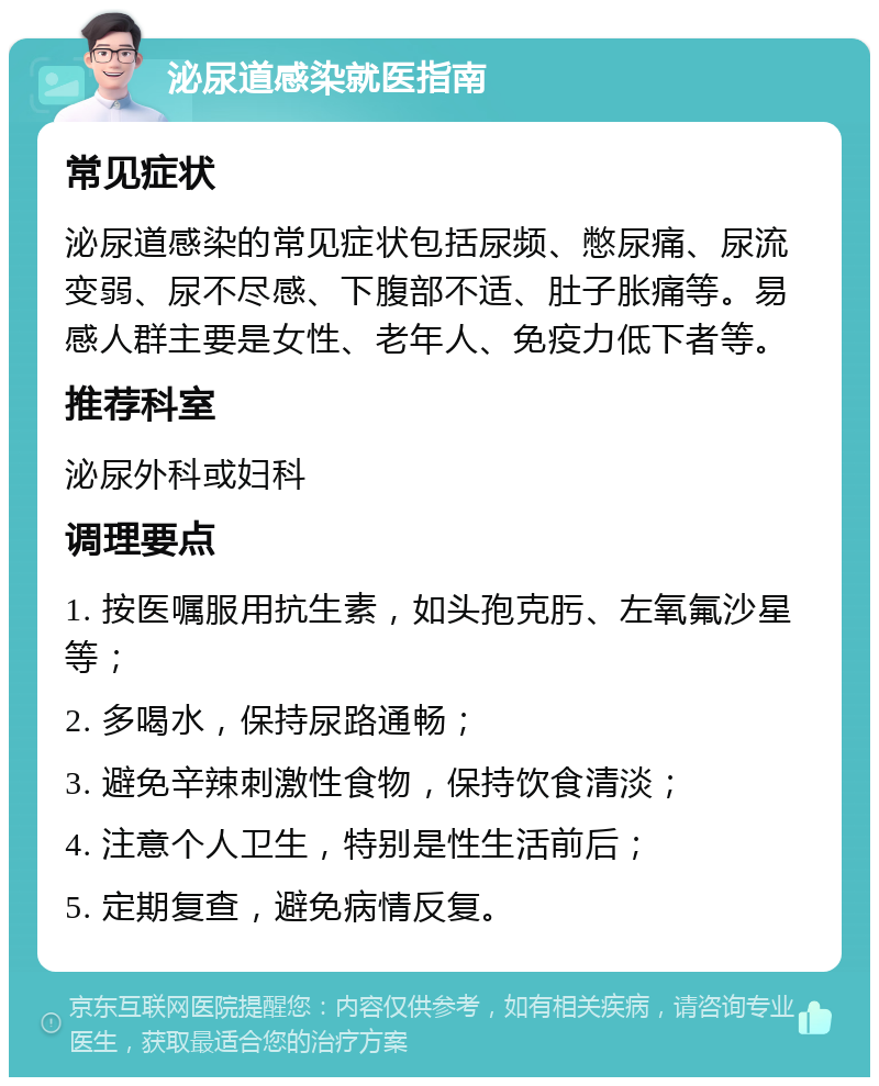 泌尿道感染就医指南 常见症状 泌尿道感染的常见症状包括尿频、憋尿痛、尿流变弱、尿不尽感、下腹部不适、肚子胀痛等。易感人群主要是女性、老年人、免疫力低下者等。 推荐科室 泌尿外科或妇科 调理要点 1. 按医嘱服用抗生素，如头孢克肟、左氧氟沙星等； 2. 多喝水，保持尿路通畅； 3. 避免辛辣刺激性食物，保持饮食清淡； 4. 注意个人卫生，特别是性生活前后； 5. 定期复查，避免病情反复。