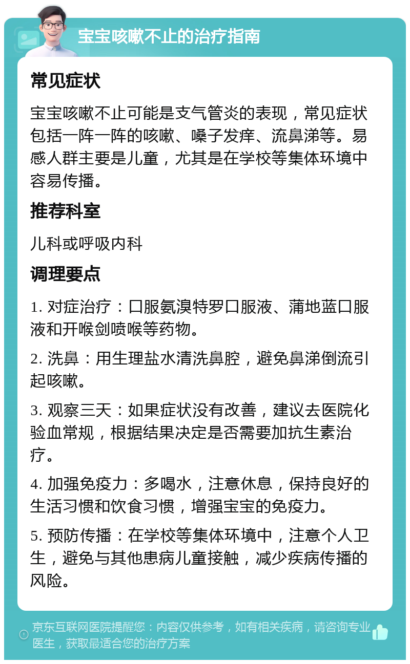 宝宝咳嗽不止的治疗指南 常见症状 宝宝咳嗽不止可能是支气管炎的表现，常见症状包括一阵一阵的咳嗽、嗓子发痒、流鼻涕等。易感人群主要是儿童，尤其是在学校等集体环境中容易传播。 推荐科室 儿科或呼吸内科 调理要点 1. 对症治疗：口服氨溴特罗口服液、蒲地蓝口服液和开喉剑喷喉等药物。 2. 洗鼻：用生理盐水清洗鼻腔，避免鼻涕倒流引起咳嗽。 3. 观察三天：如果症状没有改善，建议去医院化验血常规，根据结果决定是否需要加抗生素治疗。 4. 加强免疫力：多喝水，注意休息，保持良好的生活习惯和饮食习惯，增强宝宝的免疫力。 5. 预防传播：在学校等集体环境中，注意个人卫生，避免与其他患病儿童接触，减少疾病传播的风险。