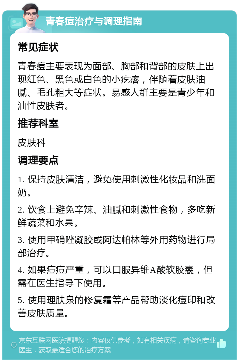 青春痘治疗与调理指南 常见症状 青春痘主要表现为面部、胸部和背部的皮肤上出现红色、黑色或白色的小疙瘩，伴随着皮肤油腻、毛孔粗大等症状。易感人群主要是青少年和油性皮肤者。 推荐科室 皮肤科 调理要点 1. 保持皮肤清洁，避免使用刺激性化妆品和洗面奶。 2. 饮食上避免辛辣、油腻和刺激性食物，多吃新鲜蔬菜和水果。 3. 使用甲硝唑凝胶或阿达帕林等外用药物进行局部治疗。 4. 如果痘痘严重，可以口服异维A酸软胶囊，但需在医生指导下使用。 5. 使用理肤泉的修复霜等产品帮助淡化痘印和改善皮肤质量。