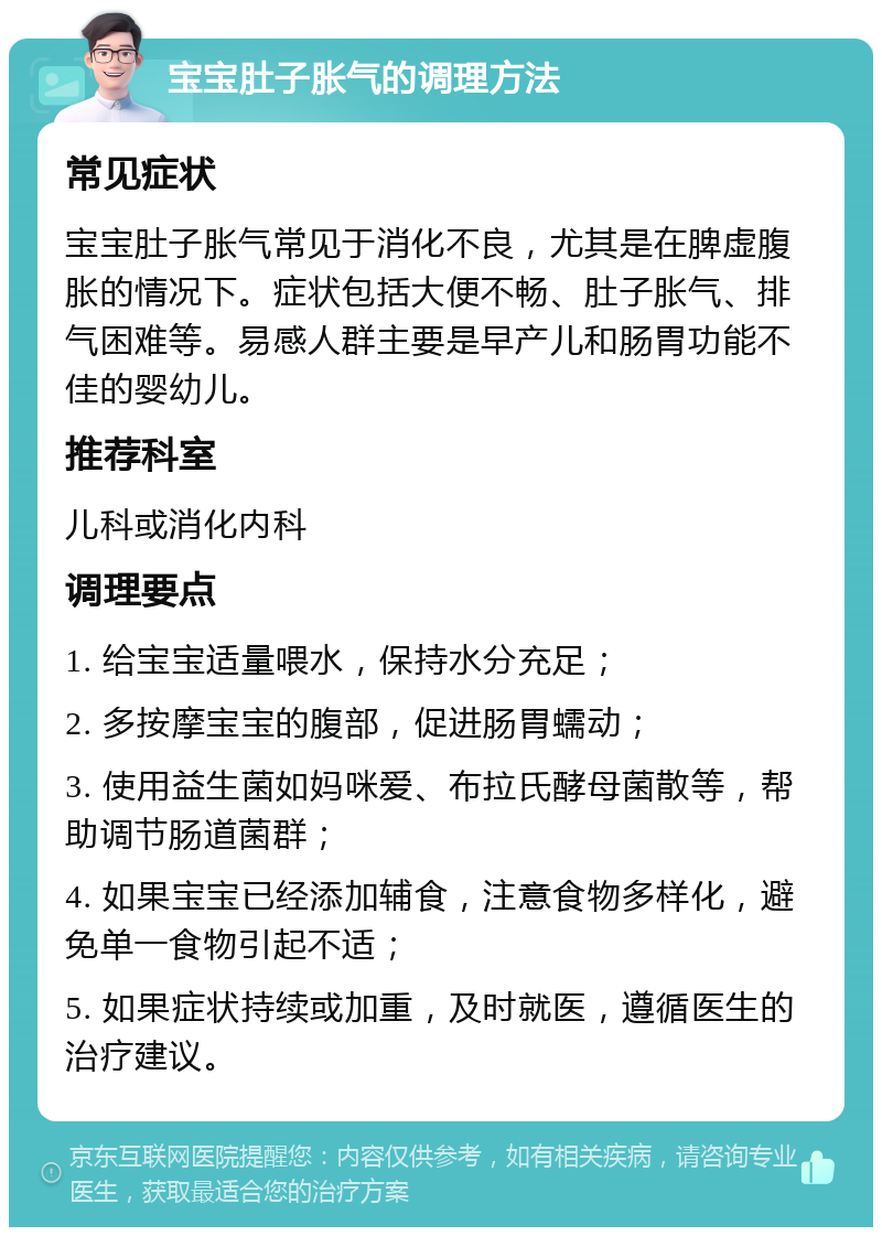 宝宝肚子胀气的调理方法 常见症状 宝宝肚子胀气常见于消化不良，尤其是在脾虚腹胀的情况下。症状包括大便不畅、肚子胀气、排气困难等。易感人群主要是早产儿和肠胃功能不佳的婴幼儿。 推荐科室 儿科或消化内科 调理要点 1. 给宝宝适量喂水，保持水分充足； 2. 多按摩宝宝的腹部，促进肠胃蠕动； 3. 使用益生菌如妈咪爱、布拉氏酵母菌散等，帮助调节肠道菌群； 4. 如果宝宝已经添加辅食，注意食物多样化，避免单一食物引起不适； 5. 如果症状持续或加重，及时就医，遵循医生的治疗建议。