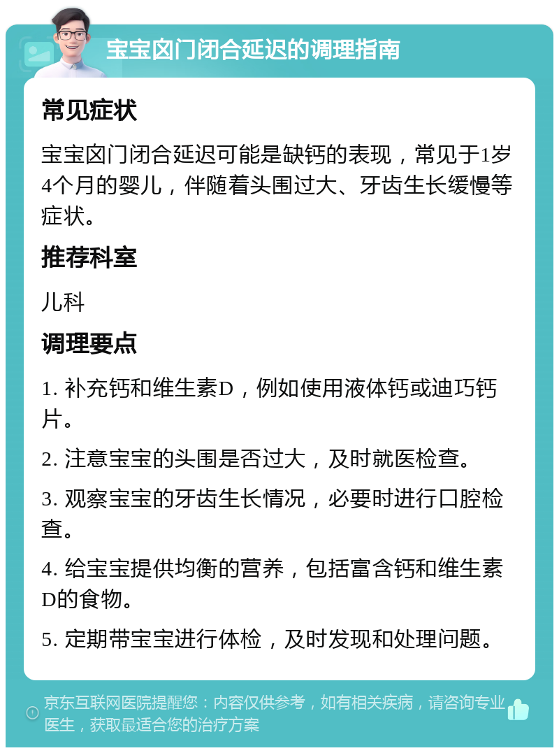 宝宝囟门闭合延迟的调理指南 常见症状 宝宝囟门闭合延迟可能是缺钙的表现，常见于1岁4个月的婴儿，伴随着头围过大、牙齿生长缓慢等症状。 推荐科室 儿科 调理要点 1. 补充钙和维生素D，例如使用液体钙或迪巧钙片。 2. 注意宝宝的头围是否过大，及时就医检查。 3. 观察宝宝的牙齿生长情况，必要时进行口腔检查。 4. 给宝宝提供均衡的营养，包括富含钙和维生素D的食物。 5. 定期带宝宝进行体检，及时发现和处理问题。