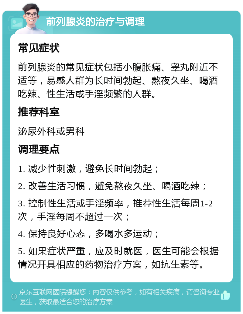 前列腺炎的治疗与调理 常见症状 前列腺炎的常见症状包括小腹胀痛、睾丸附近不适等，易感人群为长时间勃起、熬夜久坐、喝酒吃辣、性生活或手淫频繁的人群。 推荐科室 泌尿外科或男科 调理要点 1. 减少性刺激，避免长时间勃起； 2. 改善生活习惯，避免熬夜久坐、喝酒吃辣； 3. 控制性生活或手淫频率，推荐性生活每周1-2次，手淫每周不超过一次； 4. 保持良好心态，多喝水多运动； 5. 如果症状严重，应及时就医，医生可能会根据情况开具相应的药物治疗方案，如抗生素等。