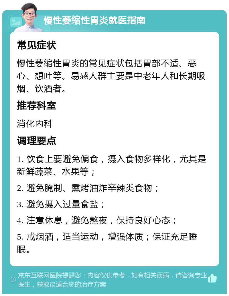 慢性萎缩性胃炎就医指南 常见症状 慢性萎缩性胃炎的常见症状包括胃部不适、恶心、想吐等。易感人群主要是中老年人和长期吸烟、饮酒者。 推荐科室 消化内科 调理要点 1. 饮食上要避免偏食，摄入食物多样化，尤其是新鲜蔬菜、水果等； 2. 避免腌制、熏烤油炸辛辣类食物； 3. 避免摄入过量食盐； 4. 注意休息，避免熬夜，保持良好心态； 5. 戒烟酒，适当运动，增强体质；保证充足睡眠。