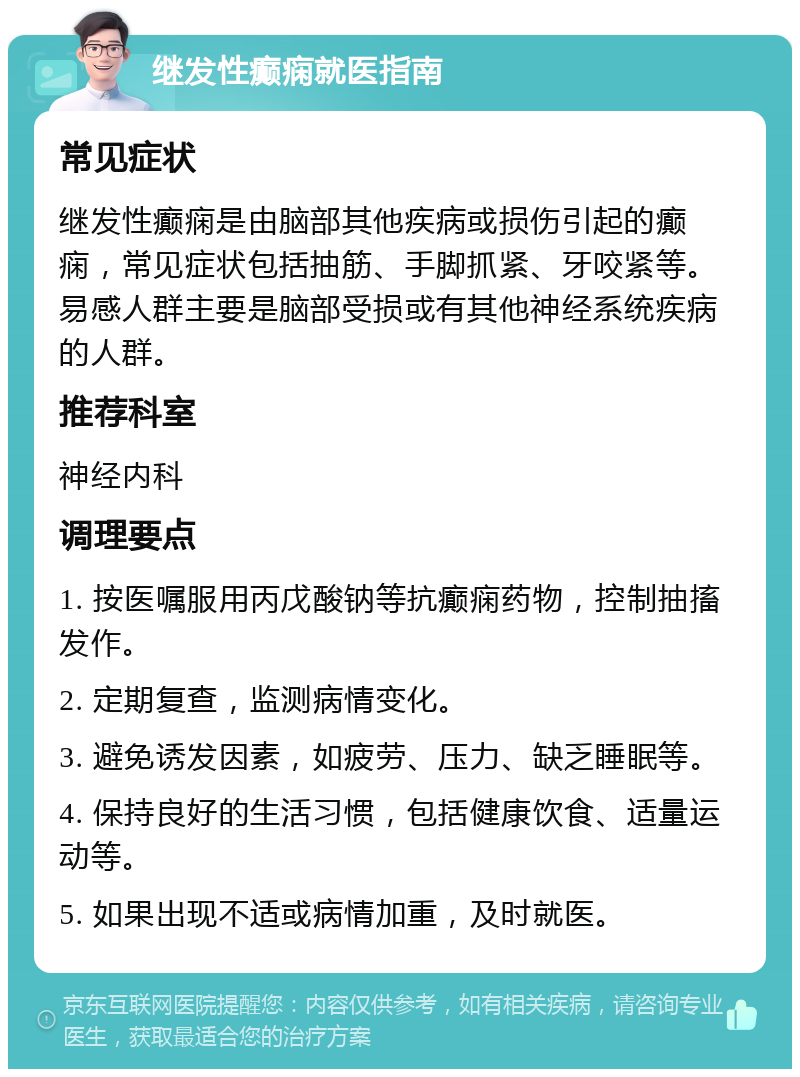 继发性癫痫就医指南 常见症状 继发性癫痫是由脑部其他疾病或损伤引起的癫痫，常见症状包括抽筋、手脚抓紧、牙咬紧等。易感人群主要是脑部受损或有其他神经系统疾病的人群。 推荐科室 神经内科 调理要点 1. 按医嘱服用丙戊酸钠等抗癫痫药物，控制抽搐发作。 2. 定期复查，监测病情变化。 3. 避免诱发因素，如疲劳、压力、缺乏睡眠等。 4. 保持良好的生活习惯，包括健康饮食、适量运动等。 5. 如果出现不适或病情加重，及时就医。