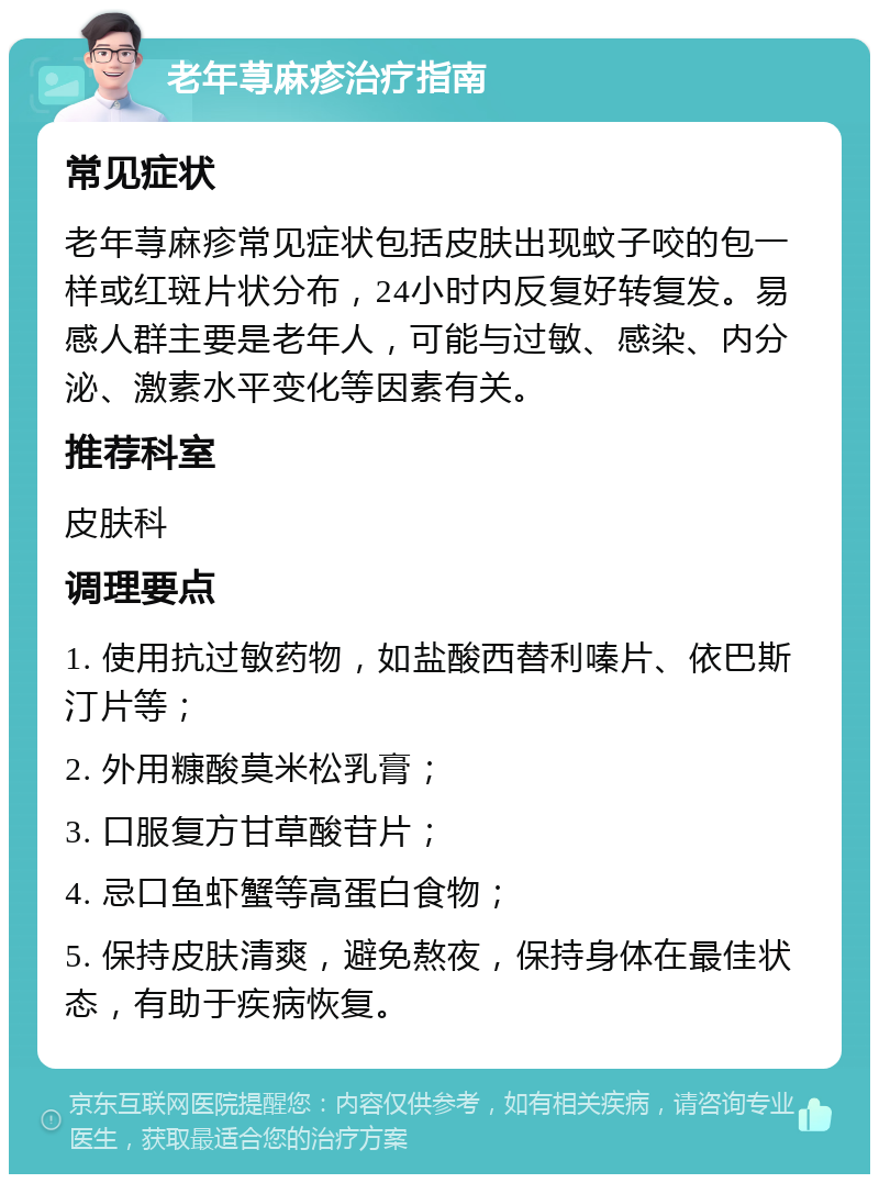 老年荨麻疹治疗指南 常见症状 老年荨麻疹常见症状包括皮肤出现蚊子咬的包一样或红斑片状分布，24小时内反复好转复发。易感人群主要是老年人，可能与过敏、感染、内分泌、激素水平变化等因素有关。 推荐科室 皮肤科 调理要点 1. 使用抗过敏药物，如盐酸西替利嗪片、依巴斯汀片等； 2. 外用糠酸莫米松乳膏； 3. 口服复方甘草酸苷片； 4. 忌口鱼虾蟹等高蛋白食物； 5. 保持皮肤清爽，避免熬夜，保持身体在最佳状态，有助于疾病恢复。