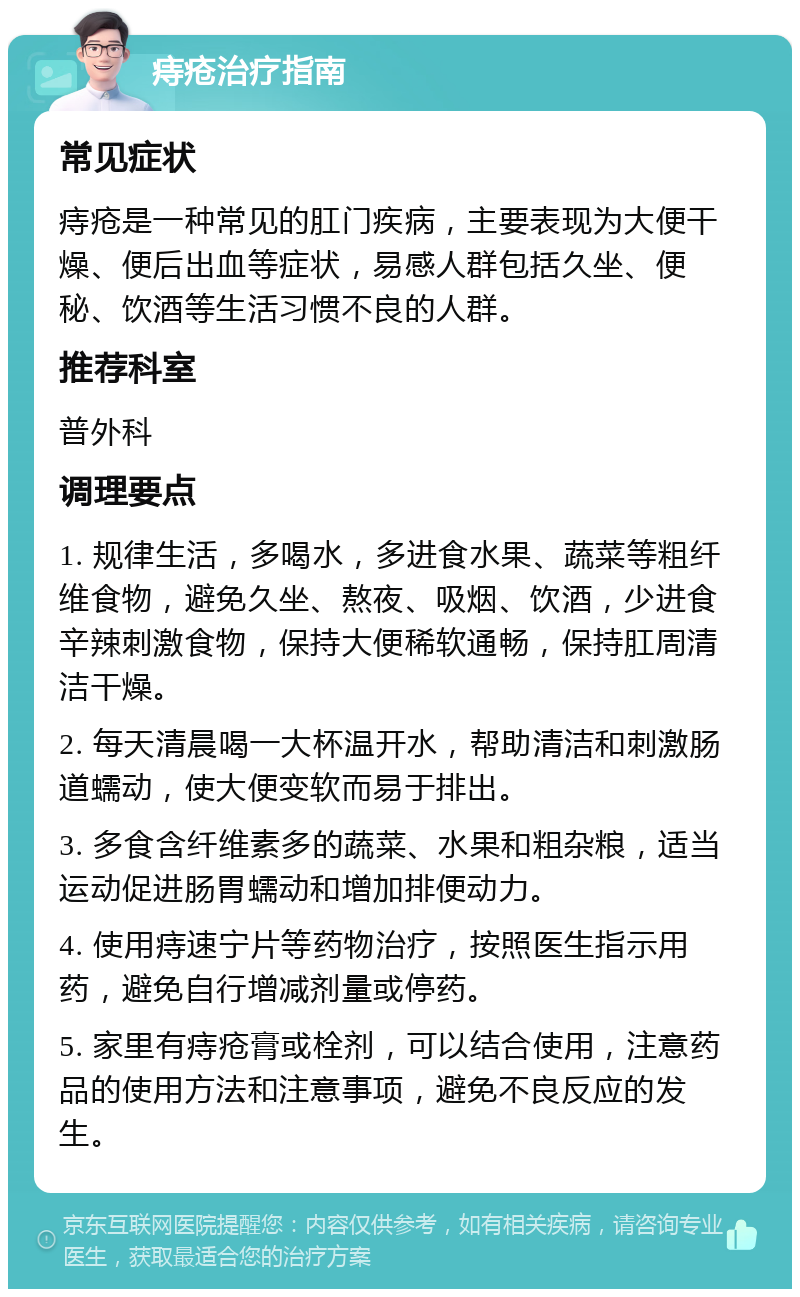 痔疮治疗指南 常见症状 痔疮是一种常见的肛门疾病，主要表现为大便干燥、便后出血等症状，易感人群包括久坐、便秘、饮酒等生活习惯不良的人群。 推荐科室 普外科 调理要点 1. 规律生活，多喝水，多进食水果、蔬菜等粗纤维食物，避免久坐、熬夜、吸烟、饮酒，少进食辛辣刺激食物，保持大便稀软通畅，保持肛周清洁干燥。 2. 每天清晨喝一大杯温开水，帮助清洁和刺激肠道蠕动，使大便变软而易于排出。 3. 多食含纤维素多的蔬菜、水果和粗杂粮，适当运动促进肠胃蠕动和增加排便动力。 4. 使用痔速宁片等药物治疗，按照医生指示用药，避免自行增减剂量或停药。 5. 家里有痔疮膏或栓剂，可以结合使用，注意药品的使用方法和注意事项，避免不良反应的发生。