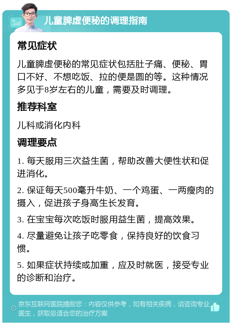 儿童脾虚便秘的调理指南 常见症状 儿童脾虚便秘的常见症状包括肚子痛、便秘、胃口不好、不想吃饭、拉的便是圆的等。这种情况多见于8岁左右的儿童，需要及时调理。 推荐科室 儿科或消化内科 调理要点 1. 每天服用三次益生菌，帮助改善大便性状和促进消化。 2. 保证每天500毫升牛奶、一个鸡蛋、一两瘦肉的摄入，促进孩子身高生长发育。 3. 在宝宝每次吃饭时服用益生菌，提高效果。 4. 尽量避免让孩子吃零食，保持良好的饮食习惯。 5. 如果症状持续或加重，应及时就医，接受专业的诊断和治疗。