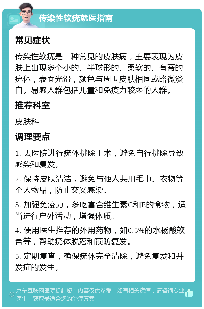 传染性软疣就医指南 常见症状 传染性软疣是一种常见的皮肤病，主要表现为皮肤上出现多个小的、半球形的、柔软的、有蒂的疣体，表面光滑，颜色与周围皮肤相同或略微淡白。易感人群包括儿童和免疫力较弱的人群。 推荐科室 皮肤科 调理要点 1. 去医院进行疣体挑除手术，避免自行挑除导致感染和复发。 2. 保持皮肤清洁，避免与他人共用毛巾、衣物等个人物品，防止交叉感染。 3. 加强免疫力，多吃富含维生素C和E的食物，适当进行户外活动，增强体质。 4. 使用医生推荐的外用药物，如0.5%的水杨酸软膏等，帮助疣体脱落和预防复发。 5. 定期复查，确保疣体完全清除，避免复发和并发症的发生。