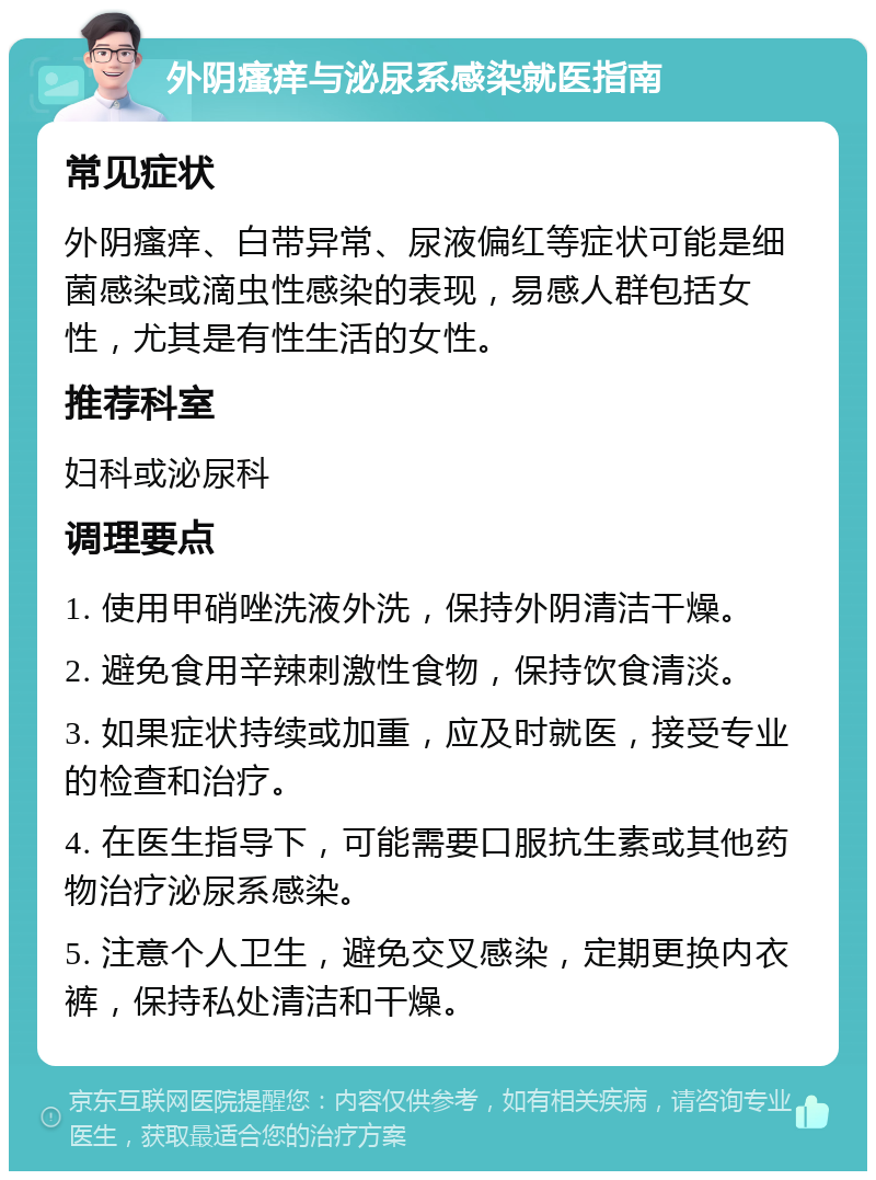 外阴瘙痒与泌尿系感染就医指南 常见症状 外阴瘙痒、白带异常、尿液偏红等症状可能是细菌感染或滴虫性感染的表现，易感人群包括女性，尤其是有性生活的女性。 推荐科室 妇科或泌尿科 调理要点 1. 使用甲硝唑洗液外洗，保持外阴清洁干燥。 2. 避免食用辛辣刺激性食物，保持饮食清淡。 3. 如果症状持续或加重，应及时就医，接受专业的检查和治疗。 4. 在医生指导下，可能需要口服抗生素或其他药物治疗泌尿系感染。 5. 注意个人卫生，避免交叉感染，定期更换内衣裤，保持私处清洁和干燥。