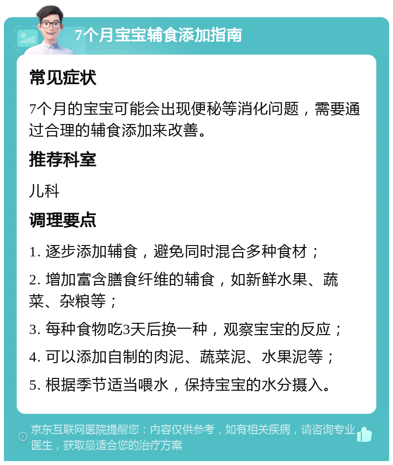 7个月宝宝辅食添加指南 常见症状 7个月的宝宝可能会出现便秘等消化问题，需要通过合理的辅食添加来改善。 推荐科室 儿科 调理要点 1. 逐步添加辅食，避免同时混合多种食材； 2. 增加富含膳食纤维的辅食，如新鲜水果、蔬菜、杂粮等； 3. 每种食物吃3天后换一种，观察宝宝的反应； 4. 可以添加自制的肉泥、蔬菜泥、水果泥等； 5. 根据季节适当喂水，保持宝宝的水分摄入。