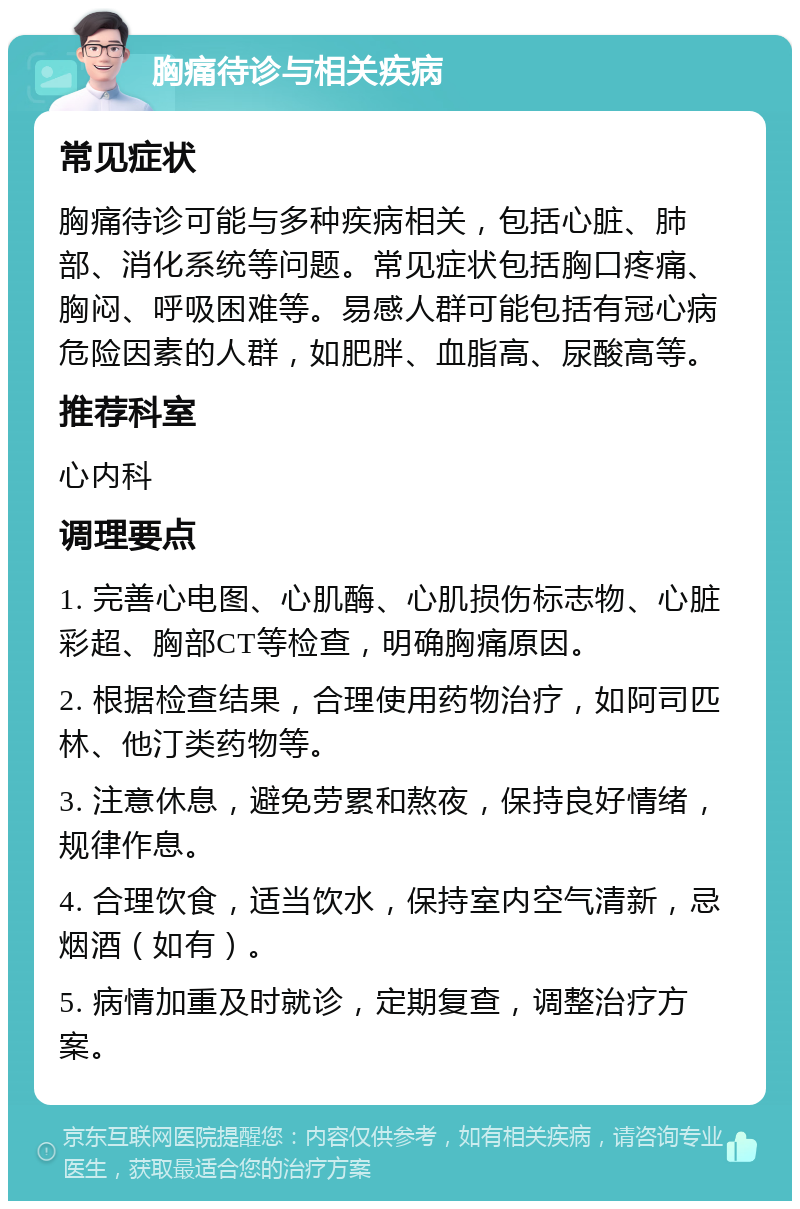 胸痛待诊与相关疾病 常见症状 胸痛待诊可能与多种疾病相关，包括心脏、肺部、消化系统等问题。常见症状包括胸口疼痛、胸闷、呼吸困难等。易感人群可能包括有冠心病危险因素的人群，如肥胖、血脂高、尿酸高等。 推荐科室 心内科 调理要点 1. 完善心电图、心肌酶、心肌损伤标志物、心脏彩超、胸部CT等检查，明确胸痛原因。 2. 根据检查结果，合理使用药物治疗，如阿司匹林、他汀类药物等。 3. 注意休息，避免劳累和熬夜，保持良好情绪，规律作息。 4. 合理饮食，适当饮水，保持室内空气清新，忌烟酒（如有）。 5. 病情加重及时就诊，定期复查，调整治疗方案。