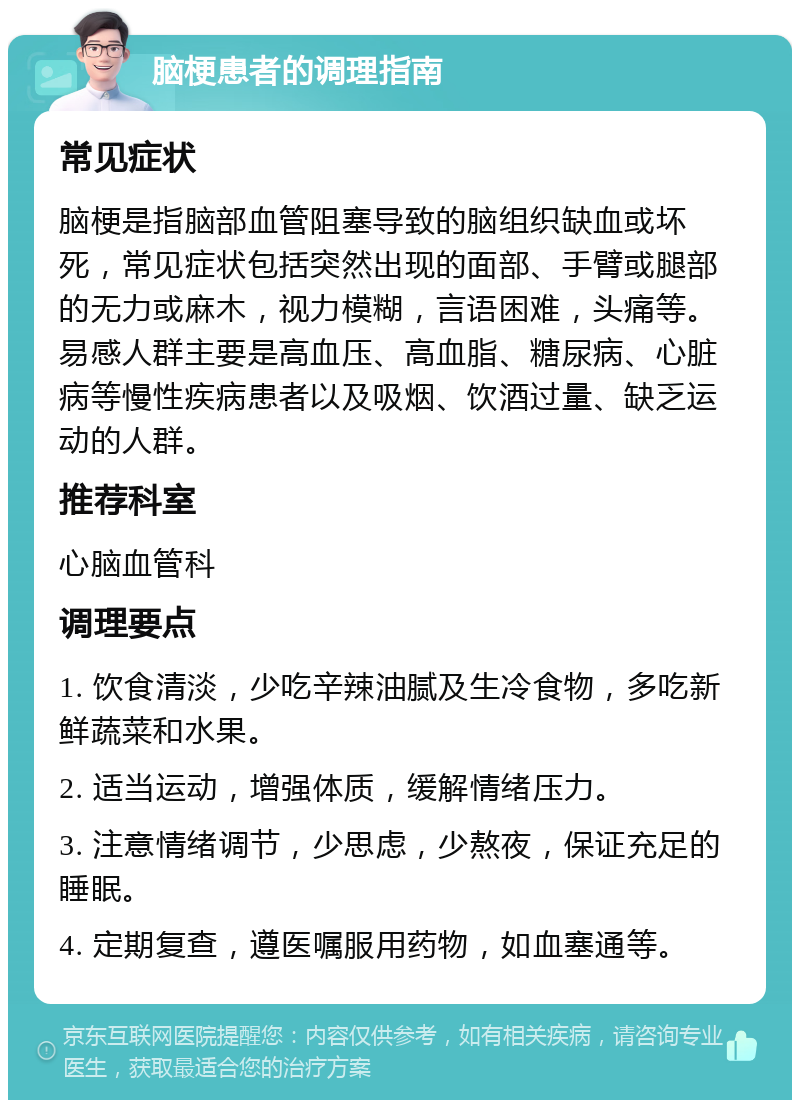 脑梗患者的调理指南 常见症状 脑梗是指脑部血管阻塞导致的脑组织缺血或坏死，常见症状包括突然出现的面部、手臂或腿部的无力或麻木，视力模糊，言语困难，头痛等。易感人群主要是高血压、高血脂、糖尿病、心脏病等慢性疾病患者以及吸烟、饮酒过量、缺乏运动的人群。 推荐科室 心脑血管科 调理要点 1. 饮食清淡，少吃辛辣油腻及生冷食物，多吃新鲜蔬菜和水果。 2. 适当运动，增强体质，缓解情绪压力。 3. 注意情绪调节，少思虑，少熬夜，保证充足的睡眠。 4. 定期复查，遵医嘱服用药物，如血塞通等。