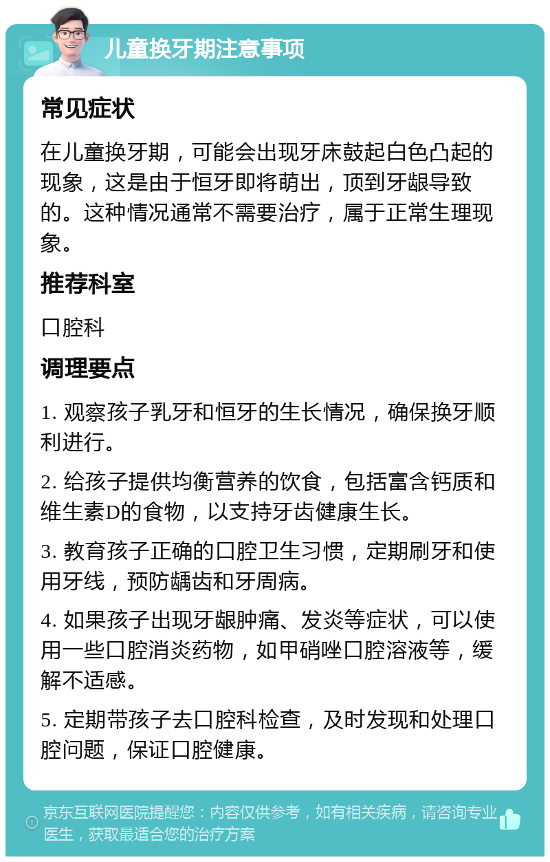 儿童换牙期注意事项 常见症状 在儿童换牙期，可能会出现牙床鼓起白色凸起的现象，这是由于恒牙即将萌出，顶到牙龈导致的。这种情况通常不需要治疗，属于正常生理现象。 推荐科室 口腔科 调理要点 1. 观察孩子乳牙和恒牙的生长情况，确保换牙顺利进行。 2. 给孩子提供均衡营养的饮食，包括富含钙质和维生素D的食物，以支持牙齿健康生长。 3. 教育孩子正确的口腔卫生习惯，定期刷牙和使用牙线，预防龋齿和牙周病。 4. 如果孩子出现牙龈肿痛、发炎等症状，可以使用一些口腔消炎药物，如甲硝唑口腔溶液等，缓解不适感。 5. 定期带孩子去口腔科检查，及时发现和处理口腔问题，保证口腔健康。