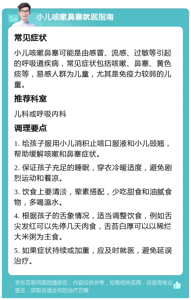 小儿咳嗽鼻塞就医指南 常见症状 小儿咳嗽鼻塞可能是由感冒、流感、过敏等引起的呼吸道疾病，常见症状包括咳嗽、鼻塞、黄色痰等，易感人群为儿童，尤其是免疫力较弱的儿童。 推荐科室 儿科或呼吸内科 调理要点 1. 给孩子服用小儿消积止咳口服液和小儿豉翘，帮助缓解咳嗽和鼻塞症状。 2. 保证孩子充足的睡眠，穿衣冷暖适度，避免剧烈运动和着凉。 3. 饮食上要清淡，荤素搭配，少吃甜食和油腻食物，多喝温水。 4. 根据孩子的舌象情况，适当调整饮食，例如舌尖发红可以先停几天肉食，舌苔白厚可以以稀烂大米粥为主食。 5. 如果症状持续或加重，应及时就医，避免延误治疗。