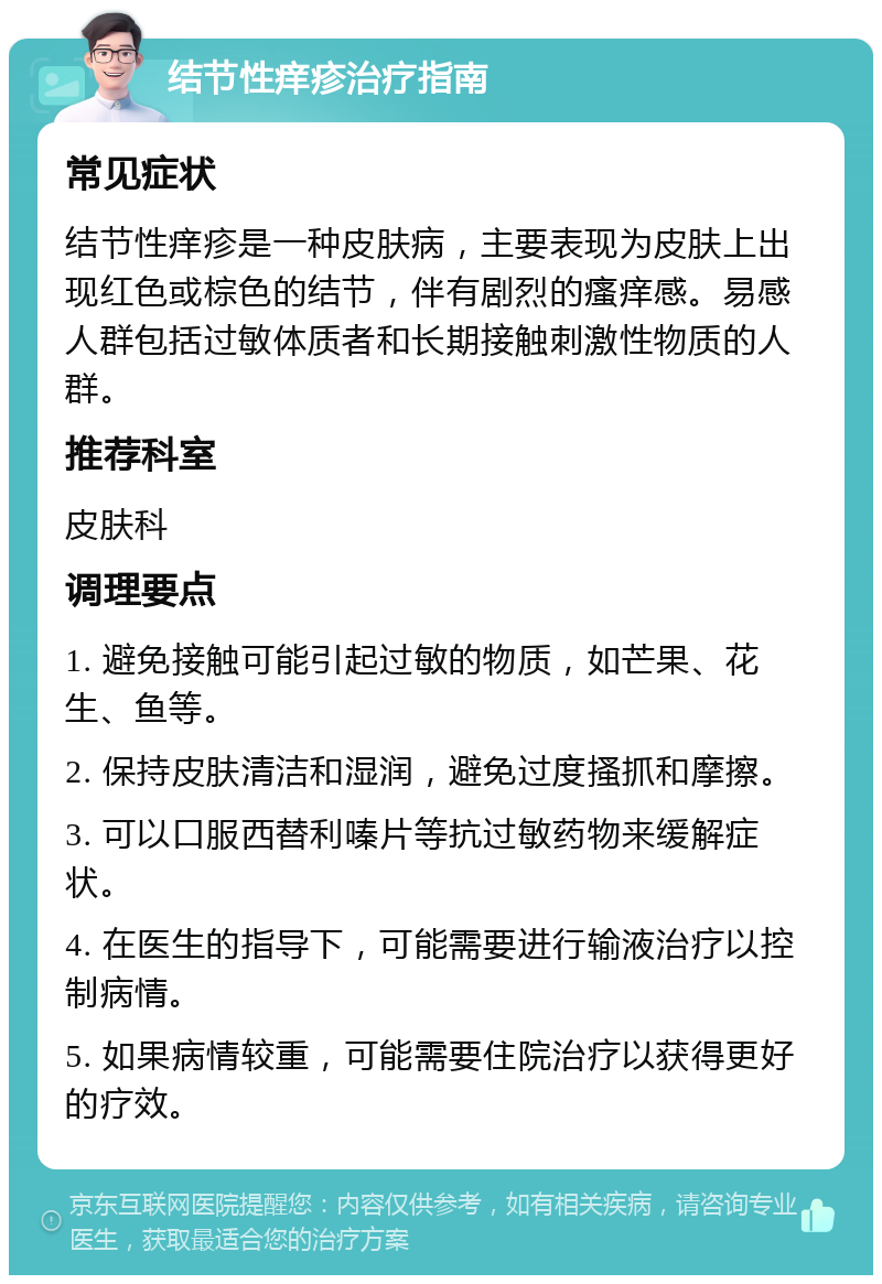 结节性痒疹治疗指南 常见症状 结节性痒疹是一种皮肤病，主要表现为皮肤上出现红色或棕色的结节，伴有剧烈的瘙痒感。易感人群包括过敏体质者和长期接触刺激性物质的人群。 推荐科室 皮肤科 调理要点 1. 避免接触可能引起过敏的物质，如芒果、花生、鱼等。 2. 保持皮肤清洁和湿润，避免过度搔抓和摩擦。 3. 可以口服西替利嗪片等抗过敏药物来缓解症状。 4. 在医生的指导下，可能需要进行输液治疗以控制病情。 5. 如果病情较重，可能需要住院治疗以获得更好的疗效。