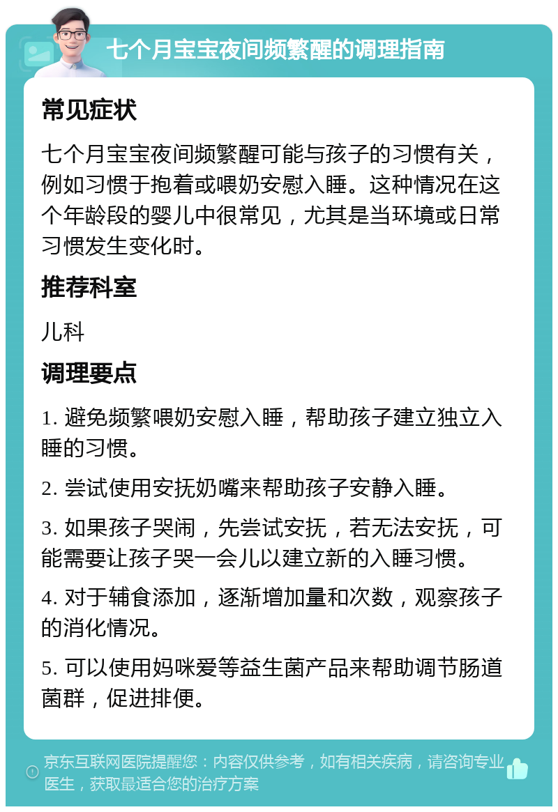 七个月宝宝夜间频繁醒的调理指南 常见症状 七个月宝宝夜间频繁醒可能与孩子的习惯有关，例如习惯于抱着或喂奶安慰入睡。这种情况在这个年龄段的婴儿中很常见，尤其是当环境或日常习惯发生变化时。 推荐科室 儿科 调理要点 1. 避免频繁喂奶安慰入睡，帮助孩子建立独立入睡的习惯。 2. 尝试使用安抚奶嘴来帮助孩子安静入睡。 3. 如果孩子哭闹，先尝试安抚，若无法安抚，可能需要让孩子哭一会儿以建立新的入睡习惯。 4. 对于辅食添加，逐渐增加量和次数，观察孩子的消化情况。 5. 可以使用妈咪爱等益生菌产品来帮助调节肠道菌群，促进排便。