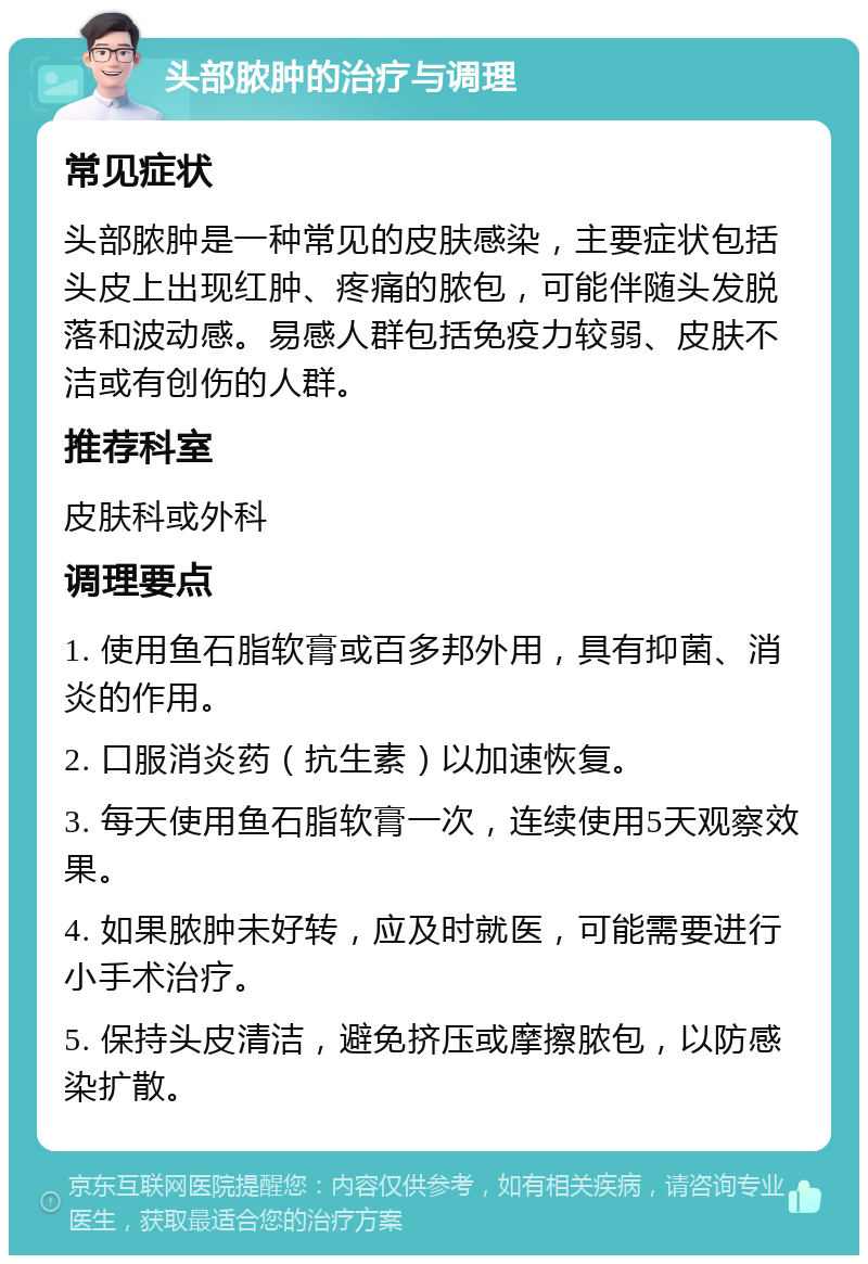 头部脓肿的治疗与调理 常见症状 头部脓肿是一种常见的皮肤感染，主要症状包括头皮上出现红肿、疼痛的脓包，可能伴随头发脱落和波动感。易感人群包括免疫力较弱、皮肤不洁或有创伤的人群。 推荐科室 皮肤科或外科 调理要点 1. 使用鱼石脂软膏或百多邦外用，具有抑菌、消炎的作用。 2. 口服消炎药（抗生素）以加速恢复。 3. 每天使用鱼石脂软膏一次，连续使用5天观察效果。 4. 如果脓肿未好转，应及时就医，可能需要进行小手术治疗。 5. 保持头皮清洁，避免挤压或摩擦脓包，以防感染扩散。