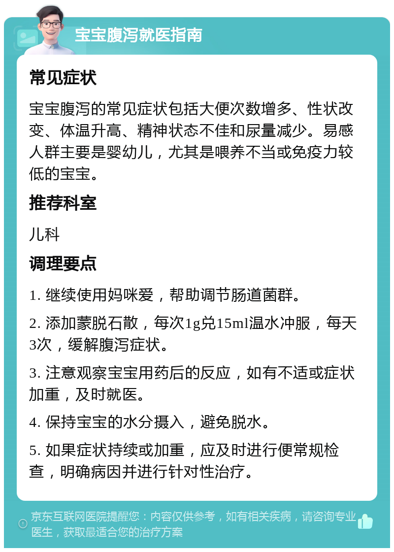 宝宝腹泻就医指南 常见症状 宝宝腹泻的常见症状包括大便次数增多、性状改变、体温升高、精神状态不佳和尿量减少。易感人群主要是婴幼儿，尤其是喂养不当或免疫力较低的宝宝。 推荐科室 儿科 调理要点 1. 继续使用妈咪爱，帮助调节肠道菌群。 2. 添加蒙脱石散，每次1g兑15ml温水冲服，每天3次，缓解腹泻症状。 3. 注意观察宝宝用药后的反应，如有不适或症状加重，及时就医。 4. 保持宝宝的水分摄入，避免脱水。 5. 如果症状持续或加重，应及时进行便常规检查，明确病因并进行针对性治疗。