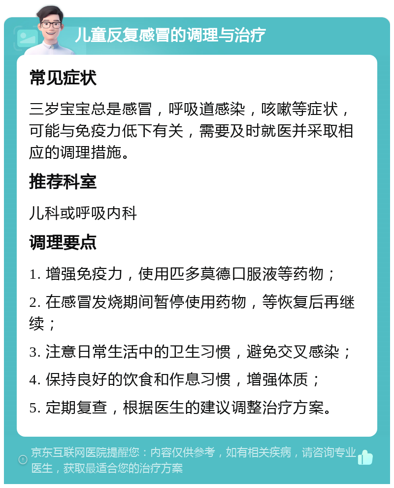 儿童反复感冒的调理与治疗 常见症状 三岁宝宝总是感冒，呼吸道感染，咳嗽等症状，可能与免疫力低下有关，需要及时就医并采取相应的调理措施。 推荐科室 儿科或呼吸内科 调理要点 1. 增强免疫力，使用匹多莫德口服液等药物； 2. 在感冒发烧期间暂停使用药物，等恢复后再继续； 3. 注意日常生活中的卫生习惯，避免交叉感染； 4. 保持良好的饮食和作息习惯，增强体质； 5. 定期复查，根据医生的建议调整治疗方案。