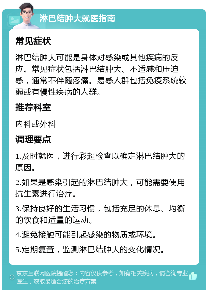 淋巴结肿大就医指南 常见症状 淋巴结肿大可能是身体对感染或其他疾病的反应。常见症状包括淋巴结肿大、不适感和压迫感，通常不伴随疼痛。易感人群包括免疫系统较弱或有慢性疾病的人群。 推荐科室 内科或外科 调理要点 1.及时就医，进行彩超检查以确定淋巴结肿大的原因。 2.如果是感染引起的淋巴结肿大，可能需要使用抗生素进行治疗。 3.保持良好的生活习惯，包括充足的休息、均衡的饮食和适量的运动。 4.避免接触可能引起感染的物质或环境。 5.定期复查，监测淋巴结肿大的变化情况。