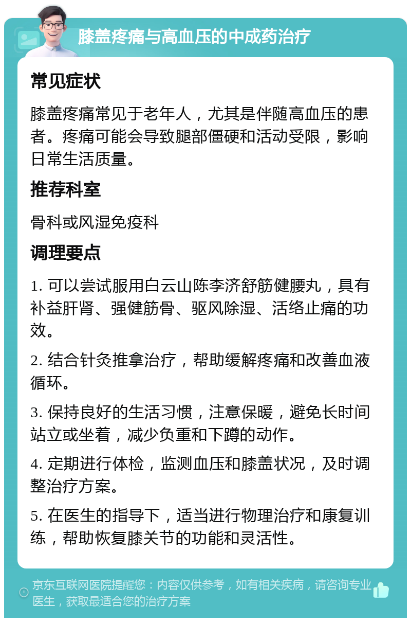 膝盖疼痛与高血压的中成药治疗 常见症状 膝盖疼痛常见于老年人，尤其是伴随高血压的患者。疼痛可能会导致腿部僵硬和活动受限，影响日常生活质量。 推荐科室 骨科或风湿免疫科 调理要点 1. 可以尝试服用白云山陈李济舒筋健腰丸，具有补益肝肾、强健筋骨、驱风除湿、活络止痛的功效。 2. 结合针灸推拿治疗，帮助缓解疼痛和改善血液循环。 3. 保持良好的生活习惯，注意保暖，避免长时间站立或坐着，减少负重和下蹲的动作。 4. 定期进行体检，监测血压和膝盖状况，及时调整治疗方案。 5. 在医生的指导下，适当进行物理治疗和康复训练，帮助恢复膝关节的功能和灵活性。