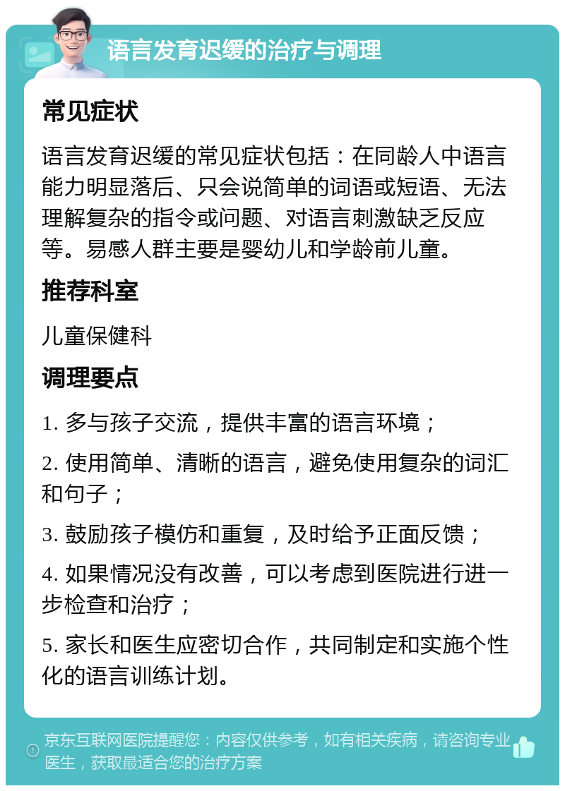 语言发育迟缓的治疗与调理 常见症状 语言发育迟缓的常见症状包括：在同龄人中语言能力明显落后、只会说简单的词语或短语、无法理解复杂的指令或问题、对语言刺激缺乏反应等。易感人群主要是婴幼儿和学龄前儿童。 推荐科室 儿童保健科 调理要点 1. 多与孩子交流，提供丰富的语言环境； 2. 使用简单、清晰的语言，避免使用复杂的词汇和句子； 3. 鼓励孩子模仿和重复，及时给予正面反馈； 4. 如果情况没有改善，可以考虑到医院进行进一步检查和治疗； 5. 家长和医生应密切合作，共同制定和实施个性化的语言训练计划。