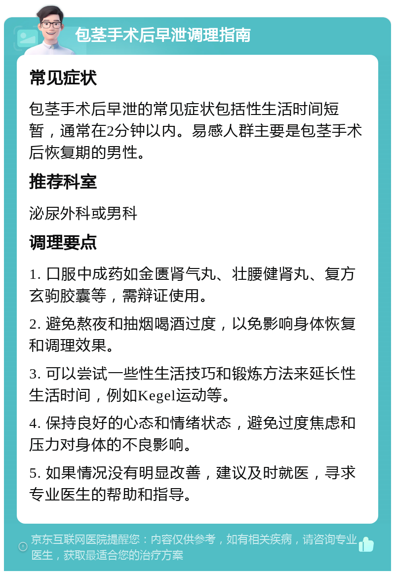 包茎手术后早泄调理指南 常见症状 包茎手术后早泄的常见症状包括性生活时间短暂，通常在2分钟以内。易感人群主要是包茎手术后恢复期的男性。 推荐科室 泌尿外科或男科 调理要点 1. 口服中成药如金匮肾气丸、壮腰健肾丸、复方玄驹胶囊等，需辩证使用。 2. 避免熬夜和抽烟喝酒过度，以免影响身体恢复和调理效果。 3. 可以尝试一些性生活技巧和锻炼方法来延长性生活时间，例如Kegel运动等。 4. 保持良好的心态和情绪状态，避免过度焦虑和压力对身体的不良影响。 5. 如果情况没有明显改善，建议及时就医，寻求专业医生的帮助和指导。