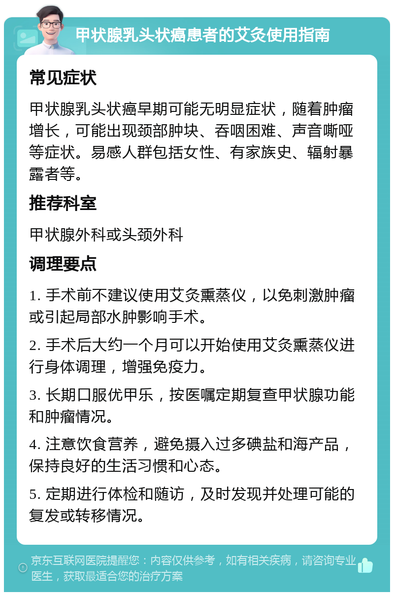 甲状腺乳头状癌患者的艾灸使用指南 常见症状 甲状腺乳头状癌早期可能无明显症状，随着肿瘤增长，可能出现颈部肿块、吞咽困难、声音嘶哑等症状。易感人群包括女性、有家族史、辐射暴露者等。 推荐科室 甲状腺外科或头颈外科 调理要点 1. 手术前不建议使用艾灸熏蒸仪，以免刺激肿瘤或引起局部水肿影响手术。 2. 手术后大约一个月可以开始使用艾灸熏蒸仪进行身体调理，增强免疫力。 3. 长期口服优甲乐，按医嘱定期复查甲状腺功能和肿瘤情况。 4. 注意饮食营养，避免摄入过多碘盐和海产品，保持良好的生活习惯和心态。 5. 定期进行体检和随访，及时发现并处理可能的复发或转移情况。