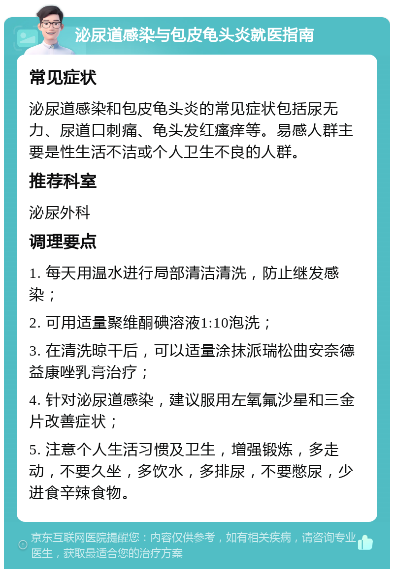 泌尿道感染与包皮龟头炎就医指南 常见症状 泌尿道感染和包皮龟头炎的常见症状包括尿无力、尿道口刺痛、龟头发红瘙痒等。易感人群主要是性生活不洁或个人卫生不良的人群。 推荐科室 泌尿外科 调理要点 1. 每天用温水进行局部清洁清洗，防止继发感染； 2. 可用适量聚维酮碘溶液1:10泡洗； 3. 在清洗晾干后，可以适量涂抹派瑞松曲安奈德益康唑乳膏治疗； 4. 针对泌尿道感染，建议服用左氧氟沙星和三金片改善症状； 5. 注意个人生活习惯及卫生，增强锻炼，多走动，不要久坐，多饮水，多排尿，不要憋尿，少进食辛辣食物。