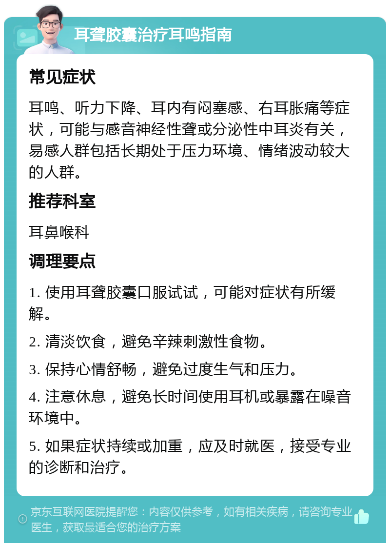 耳聋胶囊治疗耳鸣指南 常见症状 耳鸣、听力下降、耳内有闷塞感、右耳胀痛等症状，可能与感音神经性聋或分泌性中耳炎有关，易感人群包括长期处于压力环境、情绪波动较大的人群。 推荐科室 耳鼻喉科 调理要点 1. 使用耳聋胶囊口服试试，可能对症状有所缓解。 2. 清淡饮食，避免辛辣刺激性食物。 3. 保持心情舒畅，避免过度生气和压力。 4. 注意休息，避免长时间使用耳机或暴露在噪音环境中。 5. 如果症状持续或加重，应及时就医，接受专业的诊断和治疗。