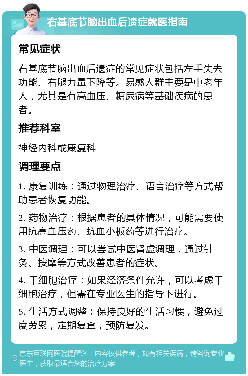 右基底节脑出血后遗症就医指南 常见症状 右基底节脑出血后遗症的常见症状包括左手失去功能、右腿力量下降等。易感人群主要是中老年人，尤其是有高血压、糖尿病等基础疾病的患者。 推荐科室 神经内科或康复科 调理要点 1. 康复训练：通过物理治疗、语言治疗等方式帮助患者恢复功能。 2. 药物治疗：根据患者的具体情况，可能需要使用抗高血压药、抗血小板药等进行治疗。 3. 中医调理：可以尝试中医肾虚调理，通过针灸、按摩等方式改善患者的症状。 4. 干细胞治疗：如果经济条件允许，可以考虑干细胞治疗，但需在专业医生的指导下进行。 5. 生活方式调整：保持良好的生活习惯，避免过度劳累，定期复查，预防复发。