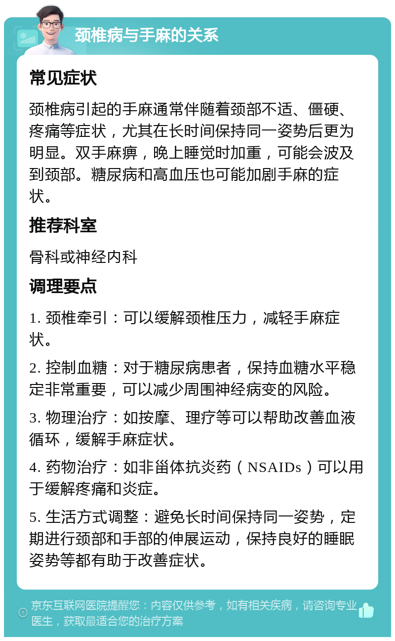 颈椎病与手麻的关系 常见症状 颈椎病引起的手麻通常伴随着颈部不适、僵硬、疼痛等症状，尤其在长时间保持同一姿势后更为明显。双手麻痹，晚上睡觉时加重，可能会波及到颈部。糖尿病和高血压也可能加剧手麻的症状。 推荐科室 骨科或神经内科 调理要点 1. 颈椎牵引：可以缓解颈椎压力，减轻手麻症状。 2. 控制血糖：对于糖尿病患者，保持血糖水平稳定非常重要，可以减少周围神经病变的风险。 3. 物理治疗：如按摩、理疗等可以帮助改善血液循环，缓解手麻症状。 4. 药物治疗：如非甾体抗炎药（NSAIDs）可以用于缓解疼痛和炎症。 5. 生活方式调整：避免长时间保持同一姿势，定期进行颈部和手部的伸展运动，保持良好的睡眠姿势等都有助于改善症状。