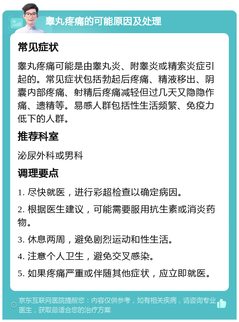 睾丸疼痛的可能原因及处理 常见症状 睾丸疼痛可能是由睾丸炎、附睾炎或精索炎症引起的。常见症状包括勃起后疼痛、精液移出、阴囊内部疼痛、射精后疼痛减轻但过几天又隐隐作痛、遗精等。易感人群包括性生活频繁、免疫力低下的人群。 推荐科室 泌尿外科或男科 调理要点 1. 尽快就医，进行彩超检查以确定病因。 2. 根据医生建议，可能需要服用抗生素或消炎药物。 3. 休息两周，避免剧烈运动和性生活。 4. 注意个人卫生，避免交叉感染。 5. 如果疼痛严重或伴随其他症状，应立即就医。