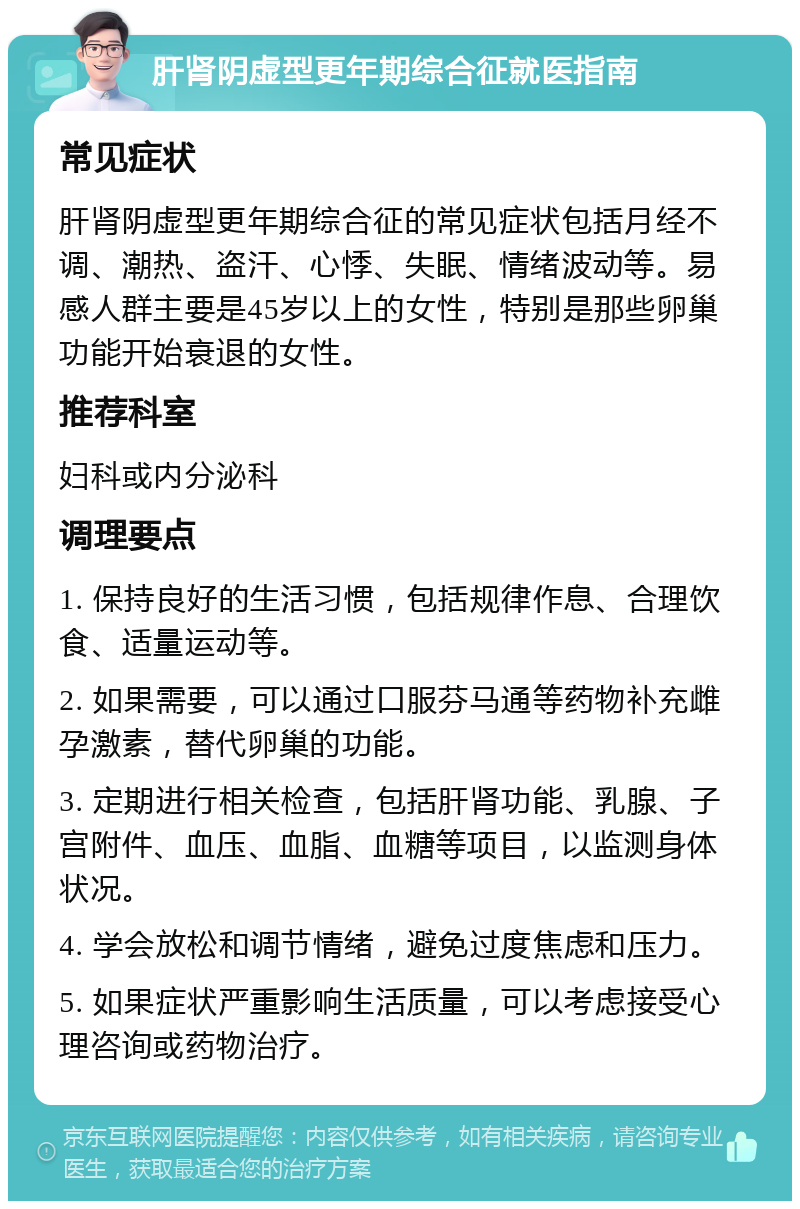 肝肾阴虚型更年期综合征就医指南 常见症状 肝肾阴虚型更年期综合征的常见症状包括月经不调、潮热、盗汗、心悸、失眠、情绪波动等。易感人群主要是45岁以上的女性，特别是那些卵巢功能开始衰退的女性。 推荐科室 妇科或内分泌科 调理要点 1. 保持良好的生活习惯，包括规律作息、合理饮食、适量运动等。 2. 如果需要，可以通过口服芬马通等药物补充雌孕激素，替代卵巢的功能。 3. 定期进行相关检查，包括肝肾功能、乳腺、子宫附件、血压、血脂、血糖等项目，以监测身体状况。 4. 学会放松和调节情绪，避免过度焦虑和压力。 5. 如果症状严重影响生活质量，可以考虑接受心理咨询或药物治疗。