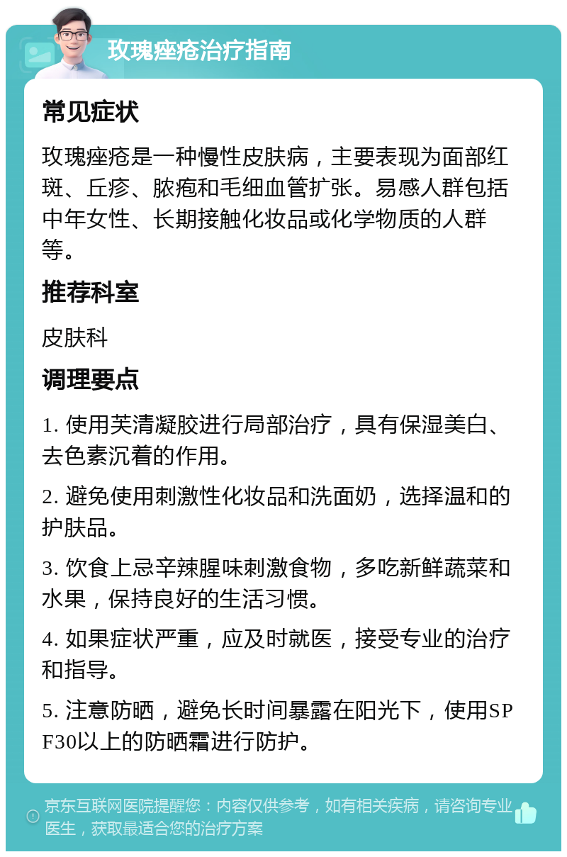 玫瑰痤疮治疗指南 常见症状 玫瑰痤疮是一种慢性皮肤病，主要表现为面部红斑、丘疹、脓疱和毛细血管扩张。易感人群包括中年女性、长期接触化妆品或化学物质的人群等。 推荐科室 皮肤科 调理要点 1. 使用芙清凝胶进行局部治疗，具有保湿美白、去色素沉着的作用。 2. 避免使用刺激性化妆品和洗面奶，选择温和的护肤品。 3. 饮食上忌辛辣腥味刺激食物，多吃新鲜蔬菜和水果，保持良好的生活习惯。 4. 如果症状严重，应及时就医，接受专业的治疗和指导。 5. 注意防晒，避免长时间暴露在阳光下，使用SPF30以上的防晒霜进行防护。