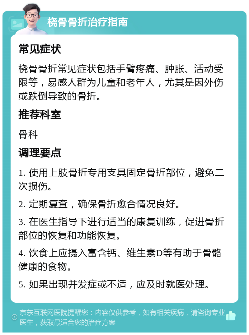 桡骨骨折治疗指南 常见症状 桡骨骨折常见症状包括手臂疼痛、肿胀、活动受限等，易感人群为儿童和老年人，尤其是因外伤或跌倒导致的骨折。 推荐科室 骨科 调理要点 1. 使用上肢骨折专用支具固定骨折部位，避免二次损伤。 2. 定期复查，确保骨折愈合情况良好。 3. 在医生指导下进行适当的康复训练，促进骨折部位的恢复和功能恢复。 4. 饮食上应摄入富含钙、维生素D等有助于骨骼健康的食物。 5. 如果出现并发症或不适，应及时就医处理。