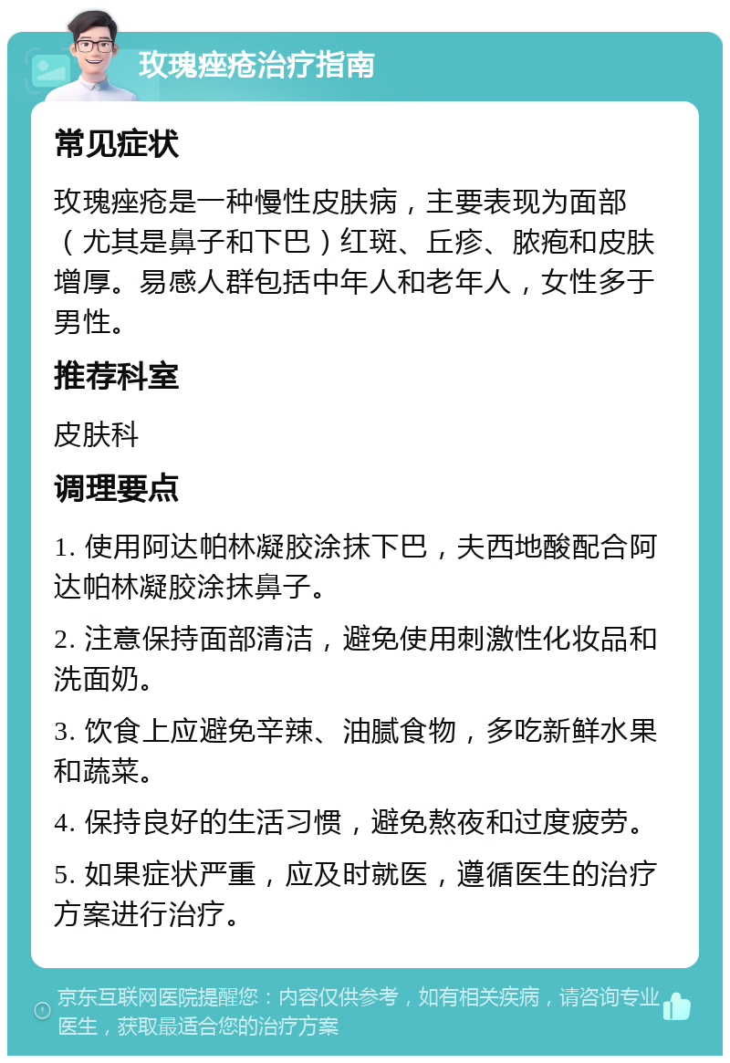 玫瑰痤疮治疗指南 常见症状 玫瑰痤疮是一种慢性皮肤病，主要表现为面部（尤其是鼻子和下巴）红斑、丘疹、脓疱和皮肤增厚。易感人群包括中年人和老年人，女性多于男性。 推荐科室 皮肤科 调理要点 1. 使用阿达帕林凝胶涂抹下巴，夫西地酸配合阿达帕林凝胶涂抹鼻子。 2. 注意保持面部清洁，避免使用刺激性化妆品和洗面奶。 3. 饮食上应避免辛辣、油腻食物，多吃新鲜水果和蔬菜。 4. 保持良好的生活习惯，避免熬夜和过度疲劳。 5. 如果症状严重，应及时就医，遵循医生的治疗方案进行治疗。