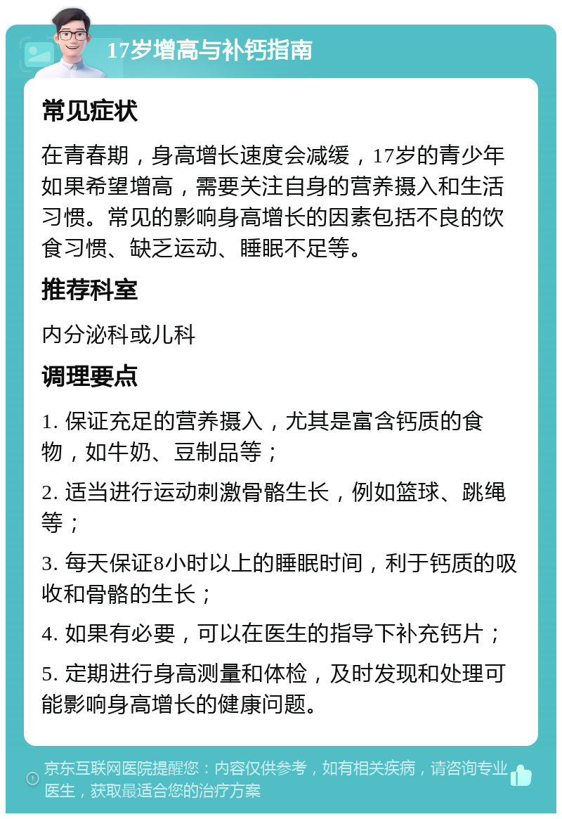 17岁增高与补钙指南 常见症状 在青春期，身高增长速度会减缓，17岁的青少年如果希望增高，需要关注自身的营养摄入和生活习惯。常见的影响身高增长的因素包括不良的饮食习惯、缺乏运动、睡眠不足等。 推荐科室 内分泌科或儿科 调理要点 1. 保证充足的营养摄入，尤其是富含钙质的食物，如牛奶、豆制品等； 2. 适当进行运动刺激骨骼生长，例如篮球、跳绳等； 3. 每天保证8小时以上的睡眠时间，利于钙质的吸收和骨骼的生长； 4. 如果有必要，可以在医生的指导下补充钙片； 5. 定期进行身高测量和体检，及时发现和处理可能影响身高增长的健康问题。