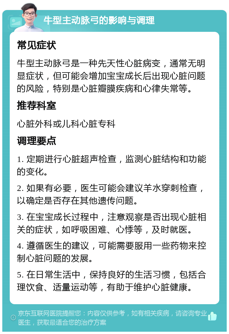 牛型主动脉弓的影响与调理 常见症状 牛型主动脉弓是一种先天性心脏病变，通常无明显症状，但可能会增加宝宝成长后出现心脏问题的风险，特别是心脏瓣膜疾病和心律失常等。 推荐科室 心脏外科或儿科心脏专科 调理要点 1. 定期进行心脏超声检查，监测心脏结构和功能的变化。 2. 如果有必要，医生可能会建议羊水穿刺检查，以确定是否存在其他遗传问题。 3. 在宝宝成长过程中，注意观察是否出现心脏相关的症状，如呼吸困难、心悸等，及时就医。 4. 遵循医生的建议，可能需要服用一些药物来控制心脏问题的发展。 5. 在日常生活中，保持良好的生活习惯，包括合理饮食、适量运动等，有助于维护心脏健康。