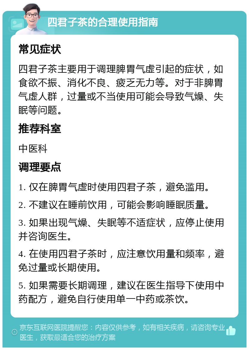 四君子茶的合理使用指南 常见症状 四君子茶主要用于调理脾胃气虚引起的症状，如食欲不振、消化不良、疲乏无力等。对于非脾胃气虚人群，过量或不当使用可能会导致气燥、失眠等问题。 推荐科室 中医科 调理要点 1. 仅在脾胃气虚时使用四君子茶，避免滥用。 2. 不建议在睡前饮用，可能会影响睡眠质量。 3. 如果出现气燥、失眠等不适症状，应停止使用并咨询医生。 4. 在使用四君子茶时，应注意饮用量和频率，避免过量或长期使用。 5. 如果需要长期调理，建议在医生指导下使用中药配方，避免自行使用单一中药或茶饮。