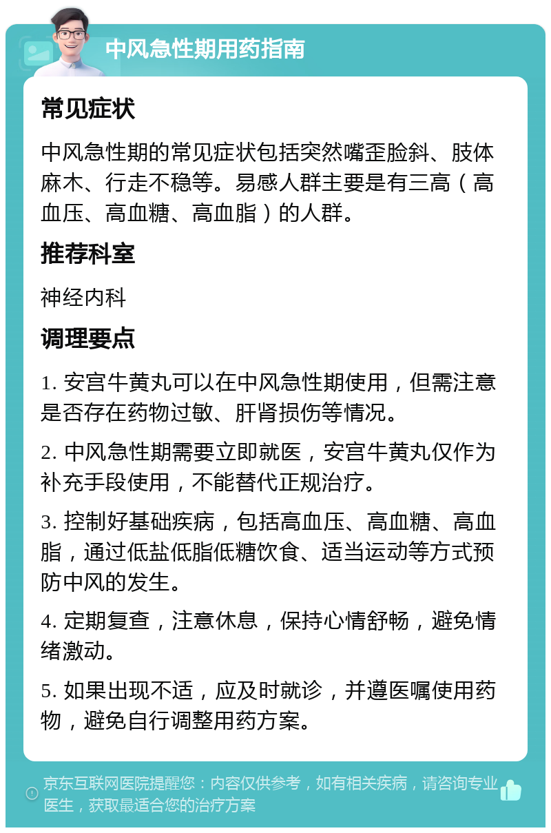 中风急性期用药指南 常见症状 中风急性期的常见症状包括突然嘴歪脸斜、肢体麻木、行走不稳等。易感人群主要是有三高（高血压、高血糖、高血脂）的人群。 推荐科室 神经内科 调理要点 1. 安宫牛黄丸可以在中风急性期使用，但需注意是否存在药物过敏、肝肾损伤等情况。 2. 中风急性期需要立即就医，安宫牛黄丸仅作为补充手段使用，不能替代正规治疗。 3. 控制好基础疾病，包括高血压、高血糖、高血脂，通过低盐低脂低糖饮食、适当运动等方式预防中风的发生。 4. 定期复查，注意休息，保持心情舒畅，避免情绪激动。 5. 如果出现不适，应及时就诊，并遵医嘱使用药物，避免自行调整用药方案。