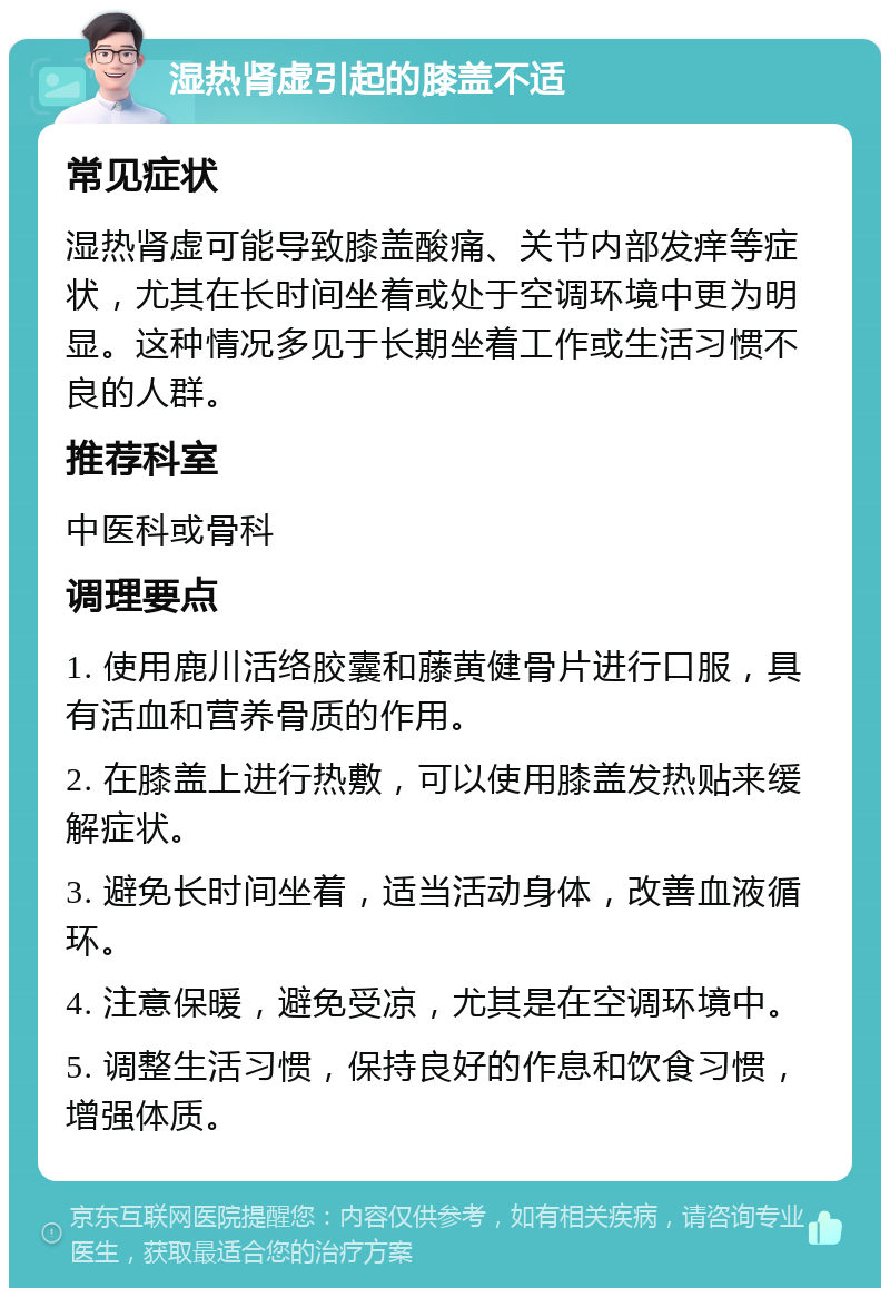 湿热肾虚引起的膝盖不适 常见症状 湿热肾虚可能导致膝盖酸痛、关节内部发痒等症状，尤其在长时间坐着或处于空调环境中更为明显。这种情况多见于长期坐着工作或生活习惯不良的人群。 推荐科室 中医科或骨科 调理要点 1. 使用鹿川活络胶囊和藤黄健骨片进行口服，具有活血和营养骨质的作用。 2. 在膝盖上进行热敷，可以使用膝盖发热贴来缓解症状。 3. 避免长时间坐着，适当活动身体，改善血液循环。 4. 注意保暖，避免受凉，尤其是在空调环境中。 5. 调整生活习惯，保持良好的作息和饮食习惯，增强体质。