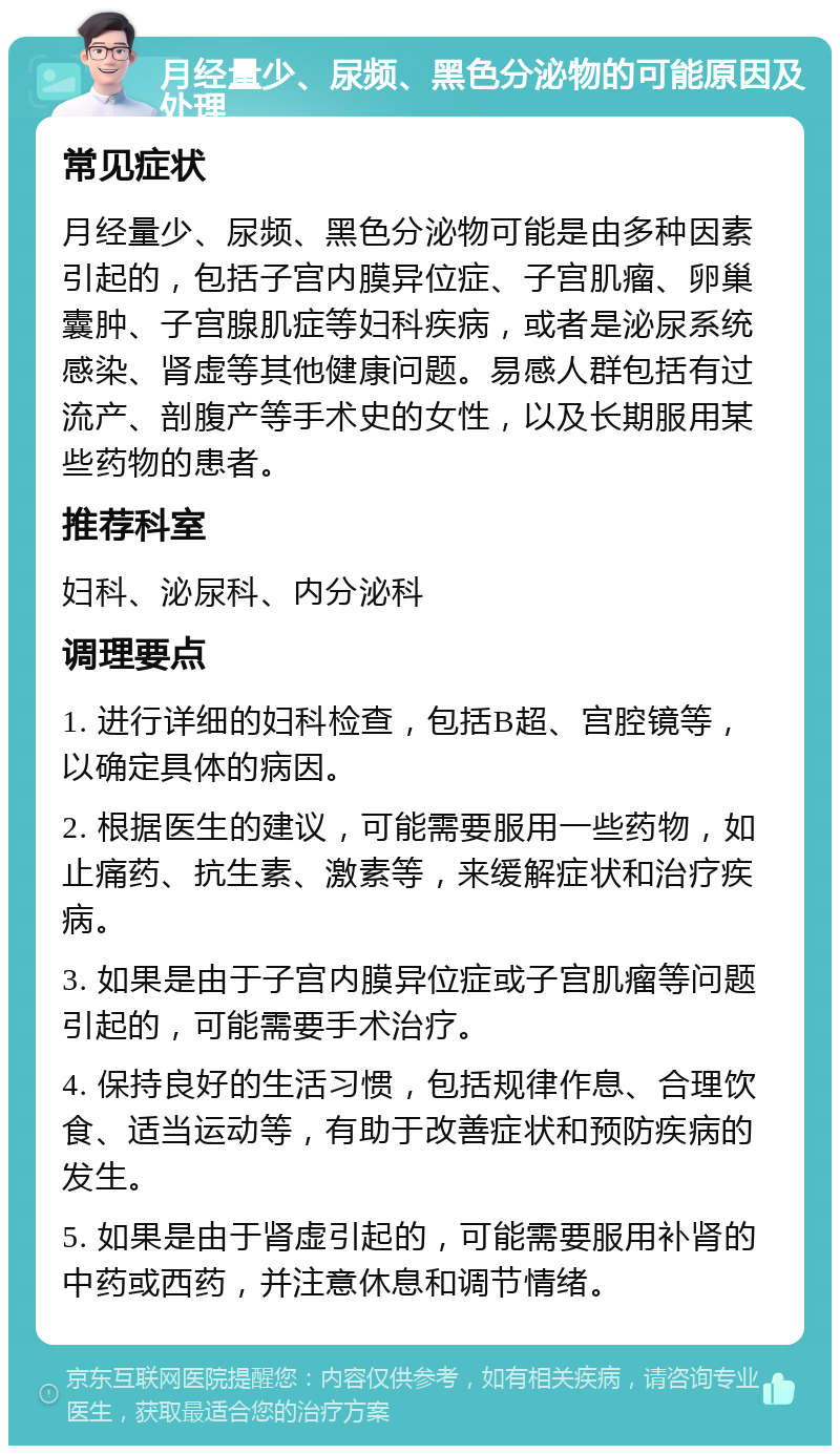 月经量少、尿频、黑色分泌物的可能原因及处理 常见症状 月经量少、尿频、黑色分泌物可能是由多种因素引起的，包括子宫内膜异位症、子宫肌瘤、卵巢囊肿、子宫腺肌症等妇科疾病，或者是泌尿系统感染、肾虚等其他健康问题。易感人群包括有过流产、剖腹产等手术史的女性，以及长期服用某些药物的患者。 推荐科室 妇科、泌尿科、内分泌科 调理要点 1. 进行详细的妇科检查，包括B超、宫腔镜等，以确定具体的病因。 2. 根据医生的建议，可能需要服用一些药物，如止痛药、抗生素、激素等，来缓解症状和治疗疾病。 3. 如果是由于子宫内膜异位症或子宫肌瘤等问题引起的，可能需要手术治疗。 4. 保持良好的生活习惯，包括规律作息、合理饮食、适当运动等，有助于改善症状和预防疾病的发生。 5. 如果是由于肾虚引起的，可能需要服用补肾的中药或西药，并注意休息和调节情绪。