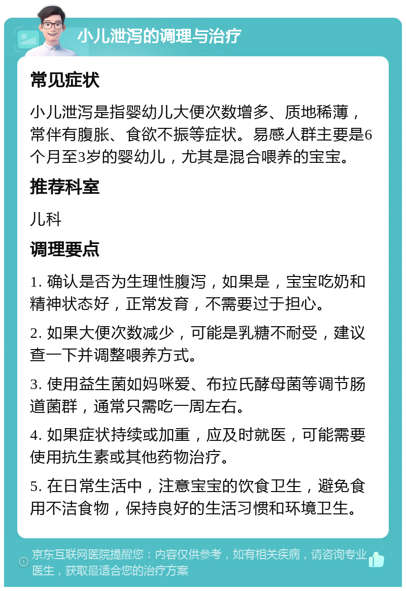 小儿泄泻的调理与治疗 常见症状 小儿泄泻是指婴幼儿大便次数增多、质地稀薄，常伴有腹胀、食欲不振等症状。易感人群主要是6个月至3岁的婴幼儿，尤其是混合喂养的宝宝。 推荐科室 儿科 调理要点 1. 确认是否为生理性腹泻，如果是，宝宝吃奶和精神状态好，正常发育，不需要过于担心。 2. 如果大便次数减少，可能是乳糖不耐受，建议查一下并调整喂养方式。 3. 使用益生菌如妈咪爱、布拉氏酵母菌等调节肠道菌群，通常只需吃一周左右。 4. 如果症状持续或加重，应及时就医，可能需要使用抗生素或其他药物治疗。 5. 在日常生活中，注意宝宝的饮食卫生，避免食用不洁食物，保持良好的生活习惯和环境卫生。