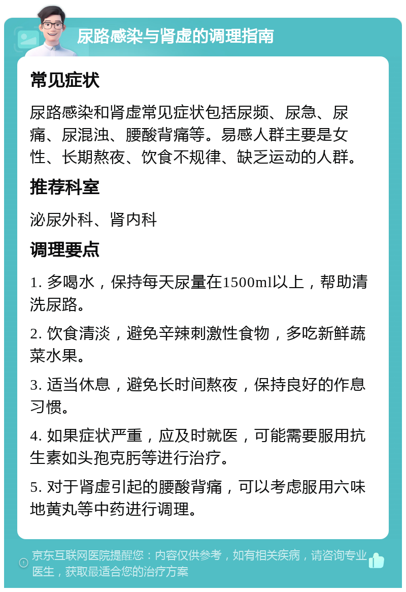 尿路感染与肾虚的调理指南 常见症状 尿路感染和肾虚常见症状包括尿频、尿急、尿痛、尿混浊、腰酸背痛等。易感人群主要是女性、长期熬夜、饮食不规律、缺乏运动的人群。 推荐科室 泌尿外科、肾内科 调理要点 1. 多喝水，保持每天尿量在1500ml以上，帮助清洗尿路。 2. 饮食清淡，避免辛辣刺激性食物，多吃新鲜蔬菜水果。 3. 适当休息，避免长时间熬夜，保持良好的作息习惯。 4. 如果症状严重，应及时就医，可能需要服用抗生素如头孢克肟等进行治疗。 5. 对于肾虚引起的腰酸背痛，可以考虑服用六味地黄丸等中药进行调理。