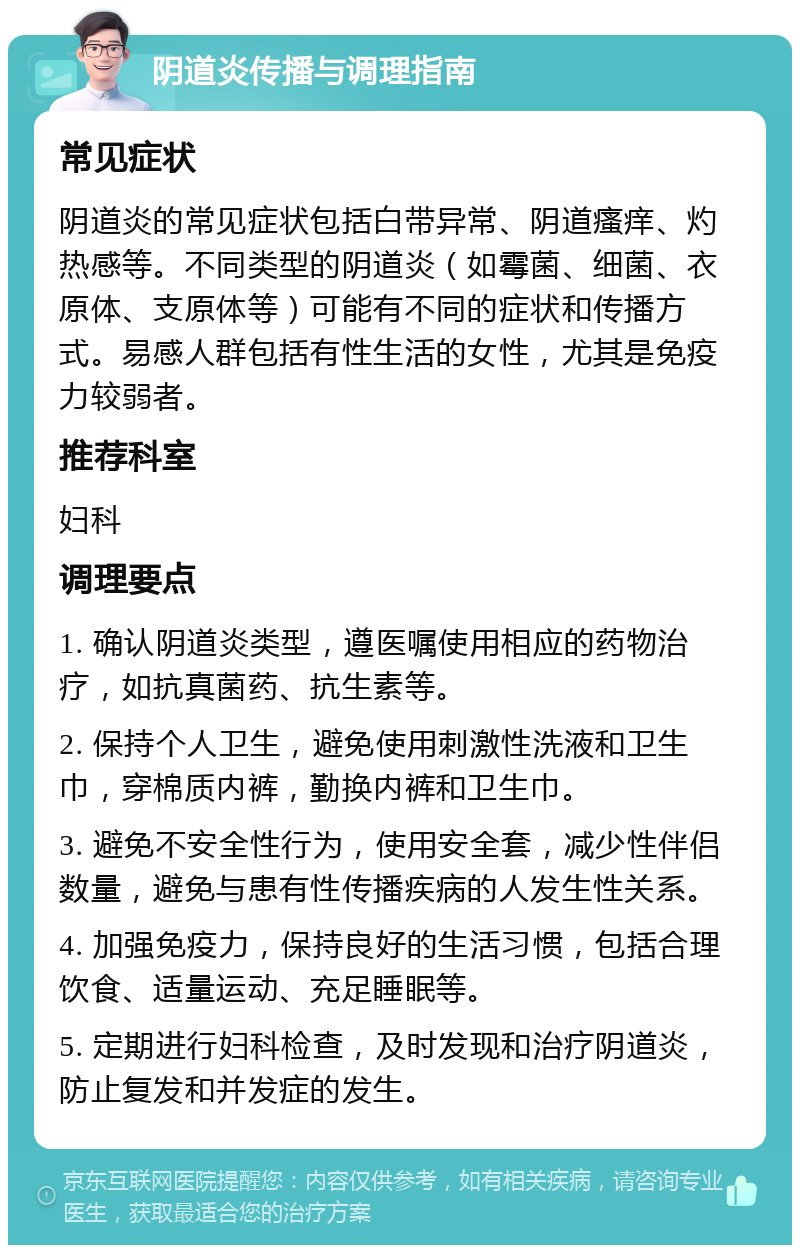 阴道炎传播与调理指南 常见症状 阴道炎的常见症状包括白带异常、阴道瘙痒、灼热感等。不同类型的阴道炎（如霉菌、细菌、衣原体、支原体等）可能有不同的症状和传播方式。易感人群包括有性生活的女性，尤其是免疫力较弱者。 推荐科室 妇科 调理要点 1. 确认阴道炎类型，遵医嘱使用相应的药物治疗，如抗真菌药、抗生素等。 2. 保持个人卫生，避免使用刺激性洗液和卫生巾，穿棉质内裤，勤换内裤和卫生巾。 3. 避免不安全性行为，使用安全套，减少性伴侣数量，避免与患有性传播疾病的人发生性关系。 4. 加强免疫力，保持良好的生活习惯，包括合理饮食、适量运动、充足睡眠等。 5. 定期进行妇科检查，及时发现和治疗阴道炎，防止复发和并发症的发生。