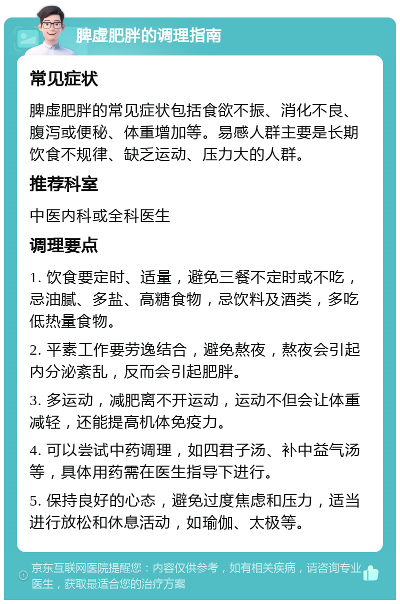 脾虚肥胖的调理指南 常见症状 脾虚肥胖的常见症状包括食欲不振、消化不良、腹泻或便秘、体重增加等。易感人群主要是长期饮食不规律、缺乏运动、压力大的人群。 推荐科室 中医内科或全科医生 调理要点 1. 饮食要定时、适量，避免三餐不定时或不吃，忌油腻、多盐、高糖食物，忌饮料及酒类，多吃低热量食物。 2. 平素工作要劳逸结合，避免熬夜，熬夜会引起内分泌紊乱，反而会引起肥胖。 3. 多运动，减肥离不开运动，运动不但会让体重减轻，还能提高机体免疫力。 4. 可以尝试中药调理，如四君子汤、补中益气汤等，具体用药需在医生指导下进行。 5. 保持良好的心态，避免过度焦虑和压力，适当进行放松和休息活动，如瑜伽、太极等。